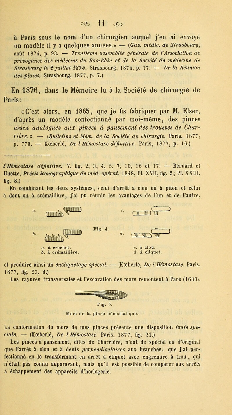 c^ 1 1 v£)o à Paris sous le nom d'un chirurgien auquel j'en ai envoyé un modèle il y a quelques années.» — (Gaz. médic. de Strasbourg, août 1874, p. 93. — Trentième assemblée générale de l'Association de prévoyance des médecins du Bas-Rhin et de la Société de médecine de Strasbourg le 2 juillet 1874. Strasbourg, 1874, p. 17. — De la Réunion des plaies. Strasbourg, 1877, p. 7.) En 1876, dans le Mémoire lu à la Société de chirurgie de Paris: «C'est alors, en 1865, que je fis fabriquer par M. Elser, d'après un modèle confectionné par moi-même, des pinces assez analogues aux pinces à pansement des trousses de Char- rière.J) — {Bulletins et Mém. de la Société de chirurgie. Paris, 1877, p. 773. — Kœberlé, De l'Hémostase définitive. Paris, 1877, p. 16.) r ) ri! î!) l!ll d. VW¥^Im ' l'Hémostase définitive. V. flg. 2, 3, 4, 5, 7, 10, 16 et 17. — Bernard et Huette, Précis iconographique de méd. opérât. 1848, PI. XVII, fig. 2; PI. XXIII, fig. 8.) En combinant les deux systèmes, celui d'arrêt à clou ou à piton et celui à denl ou à crémaillère, j'ai pu réunir les avantages de l'un et de l'autre, Fig. 4. a. à crochet. o. à clou. b. à crémaillère. d. à cliquet. et produire ainsi un encliquetage spécial. — (Kœberlé, De l'Hémostase. Paris, 1877, fig. 23, d.) Les rayures transversales et l'excavation des mors remontent à Paré (1633). Fig. 5. Mors de la pince hémostatique. La conformation du mors de mes pinces présente une disposition toute spé- ciale. — (Kœberlé, De l'Hémostase. Paris, 1877, fig. 21.) Les pinces à pansement, dites de Charrière, n'ont de spécial ou d'original que l'arrêt à clou et à dents perpendiculaires aux branches, que j'ai per- fectionné en le transformant en arrêt à cliquet avec engrenure à trou, qui n'était pas connu auparavant, mais qu'il est possible de comparer aux arrêts à échappement des appareils d'horlogerie.