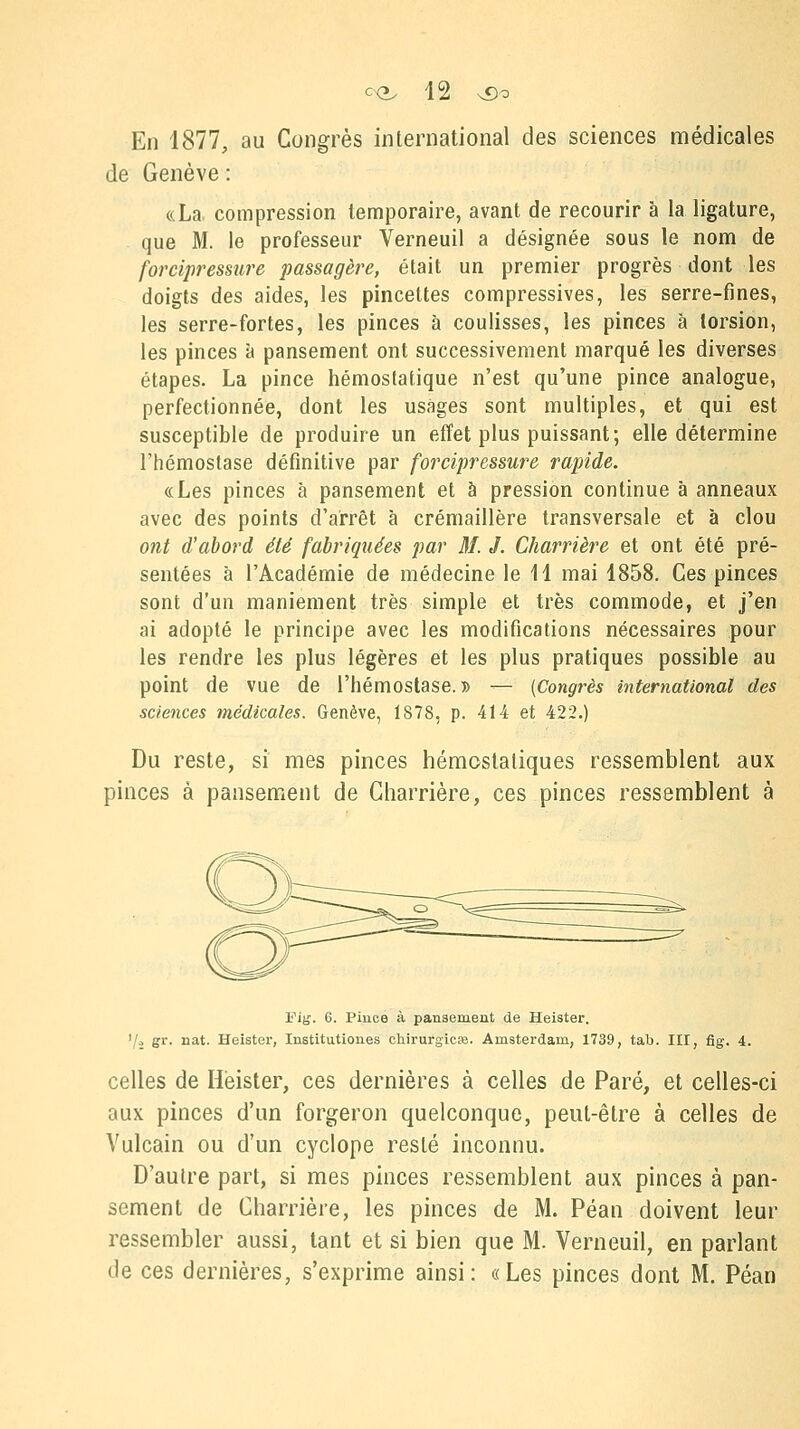 En 1877, au Congrès international des sciences médicales de Genève : «La compression temporaire, avant de recourir à la ligature, que M. le professeur Verneuil a désignée sous le nom de forcipressure passagère, était un premier progrès dont les doigts des aides, les pincettes compressées, les serre-fines, les serre-fortes, les pinces à coulisses, les pinces â torsion, les pinces à pansement ont successivement marqué les diverses étapes. La pince hémostatique n'est qu'une pince analogue, perfectionnée, dont les usages sont multiples, et qui est susceptible de produire un effet plus puissant; elle détermine l'hémostase définitive par forcipressure rapide. «Les pinces à pansement et à pression continue à anneaux avec des points d'arrêt à crémaillère transversale et à clou ont d'abord été fabriquées par M. J. Charrière et ont été pré- sentées à l'Académie de médecine le 11 mai 1858. Ces pinces sont d'un maniement très simple et très commode, et j'en ai adopté le principe avec les modifications nécessaires pour les rendre les plus légères et les plus pratiques possible au point de vue de l'hémostase.» — (Congrès international des sciences médicales. Genève, 1878, p. 414 et 422.) Du reste, si mes pinces hémostatiques ressemblent aux pinces à pansement de Charrière, ces pinces ressemblent à Fig. 6. Pince à pansement de Heister. .-, gr. nat. Heister, Institutions chirurgie». Amsterdam, 1739, tab. III, fig. 4. celles de Heister, ces dernières à celles de Paré, et celles-ci aux pinces d'un forgeron quelconque, peut-être à celles de Vulcain ou d'un cyclope resté inconnu. D'autre part, si mes pinces ressemblent aux pinces à pan- sement de Charrière, les pinces de M. Péan doivent leur ressembler aussi, tant et si bien que M. Verneuil, en parlant de ces dernières, s'exprime ainsi: «Les pinces dont M. Péan