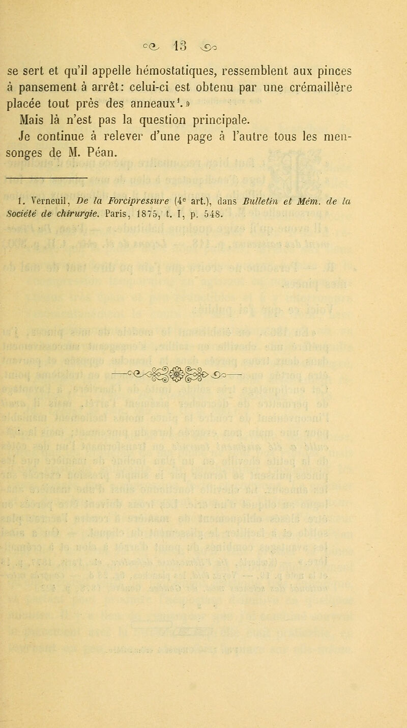 se sert et qu'il appelle hémostatiques, ressemblent aux pinces à pansement à arrêt: celui-ci est obtenu par une crémaillère placée tout près des anneaux1.» Mais là n'est pas la question principale. Je continue à relever d'une page à l'autre tous les men- songes de M. Péan. 1. Verneuil, De la Forcipressure (4e art.), clans Bulletin et Mëm. de la Société de chirurgie. Paris, 1875, t. I, p. 548.