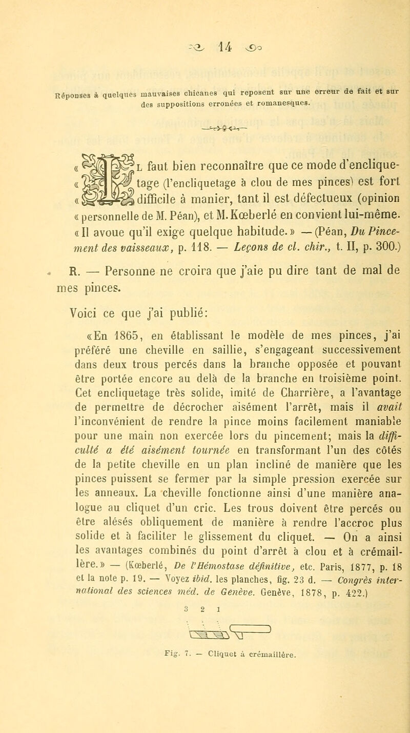 Réponses à quelques mauvaises chicanes qui reposent sur une erreur de fait et sur des suppositions erronées et romanesques. ■l faut bien reconnaître que ce mode d'enclique- tage (l'encliquetage à clou de mes pinces) est fort \ difficile à manier, tant il est défectueux (opinion « personnelle de M. Péan), et M. Kœberlé en convient lui-même. «Il avoue qu'il exige quelque habitude.» —(Péan, Du Pince- ment des vaisseaux, p. 118. — Leçons de cl. chir., t. II, p. 300.) R. — Personne ne croira que j'aie pu dire tant de mal de mes pinces. Voici ce que j'ai publié: «En 1865, en établissant le modèle de mes pinces, j'ai préféré une cheville en saillie, s'engageant successivement dans deux trous percés dans la branche opposée et pouvant être portée encore au delà de la branche en troisième point. Cet encliquetage très solide, imité de Charrière, a l'avantage de permettre de décrocher aisément l'arrêt, mais il avait l'inconvénient de rendre la pince moins facilement maniable pour une main non exercée lors du pincement; mais la diffi- culté a été aisément tournée en transformant l'un des côtés de la petite cheville en un plan incliné de manière que les pinces puissent se fermer par la simple pression exercée sur les anneaux. La cheville fonctionne ainsi d'une manière ana- logue au cliquet d'un cric. Les trous doivent être percés ou être alésés obliquement de manière à rendre l'accroc plus solide et à faciliter le glissement du cliquet. — On a ainsi les avantages combinés du point d'arrêt à clou et à crémail- lère.» — (Kœberlé, De l'Hémostase définitive, etc. Paris, 1877, p. 18 et la note p. 19. — Voyez ibid. les planches, fig. 23 d. — Congrès inter- national des sciences méd. de Genève. Genève, 1878, p. 422.) 3 2 1 t^myxi Fig. 7. — Cliquet à crémaillère.