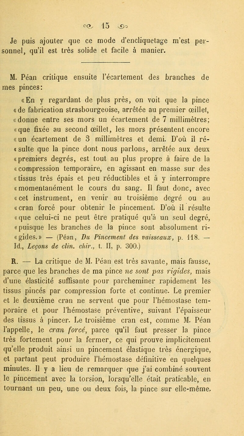 Je puis ajouter que ce mode d'encliquetage m'est per sonnel, qu'il est très solide et facile à manier. M. Péan critique ensuite l'écartement des branches de mes pinces: «En y regardant de plus près, on voit que la pince «de fabrication strasbourgeoise, arrêtée au premier œillet, «donne entre ses mors un écartement de 7 millimètres; «que fixée au second œillet, les mors présentent encore « un écartement de 3 millimètres et demi. D'où il ré- « suite que la pince dont nous parlons, arrêtée aux deux «premiers degrés, est tout au plus propre à faire de la «compression temporaire, en agissant en masse sur des « tissus très épais et peu réductibles et à y interrompre « momentanément le cours du sang. Il faut donc, avec «cet instrument, en venir au troisième degré ou au «cran forcé pour obtenir le pincement. D'où il résulte «que celui-ci ne peut être pratiqué qu'à un seul degré, «puisque les branches de la pince sont absolument ri- «gides.» — (Péan, Du Pincement des vaisseaux, p. 118. — Id., Leçons de clin, chir., t. II, p. 300.) R. — La critique de M. Péan est très savante, mais fausse, parce que les branches de ma pince ne sont pas rigides, mais d'une élasticité suffisante pour parcheminer rapidement les tissus pinces par compression forte et continue. Le premier et le deuxième cran ne servent que pour l'hémostase tem- poraire et pour l'hémostase préventive, suivant l'épaisseur des tissus à pincer. Le troisième cran est, comme M. Péan l'appelle, le cran forcé, parce qu'il faut presser la pince très fortement pour la fermer, ce qui prouve implicitement qu'elle produit ainsi un pincement élastique très énergique, et partant peut produire l'hémostase définitive en quelques minutes. Il y a lieu de remarquer que j'ai combiné souvent le pincement avec la torsion, lorsqu'elle était praticable, en tournant un peu, une ou deux fois, la pince sur elle-même.