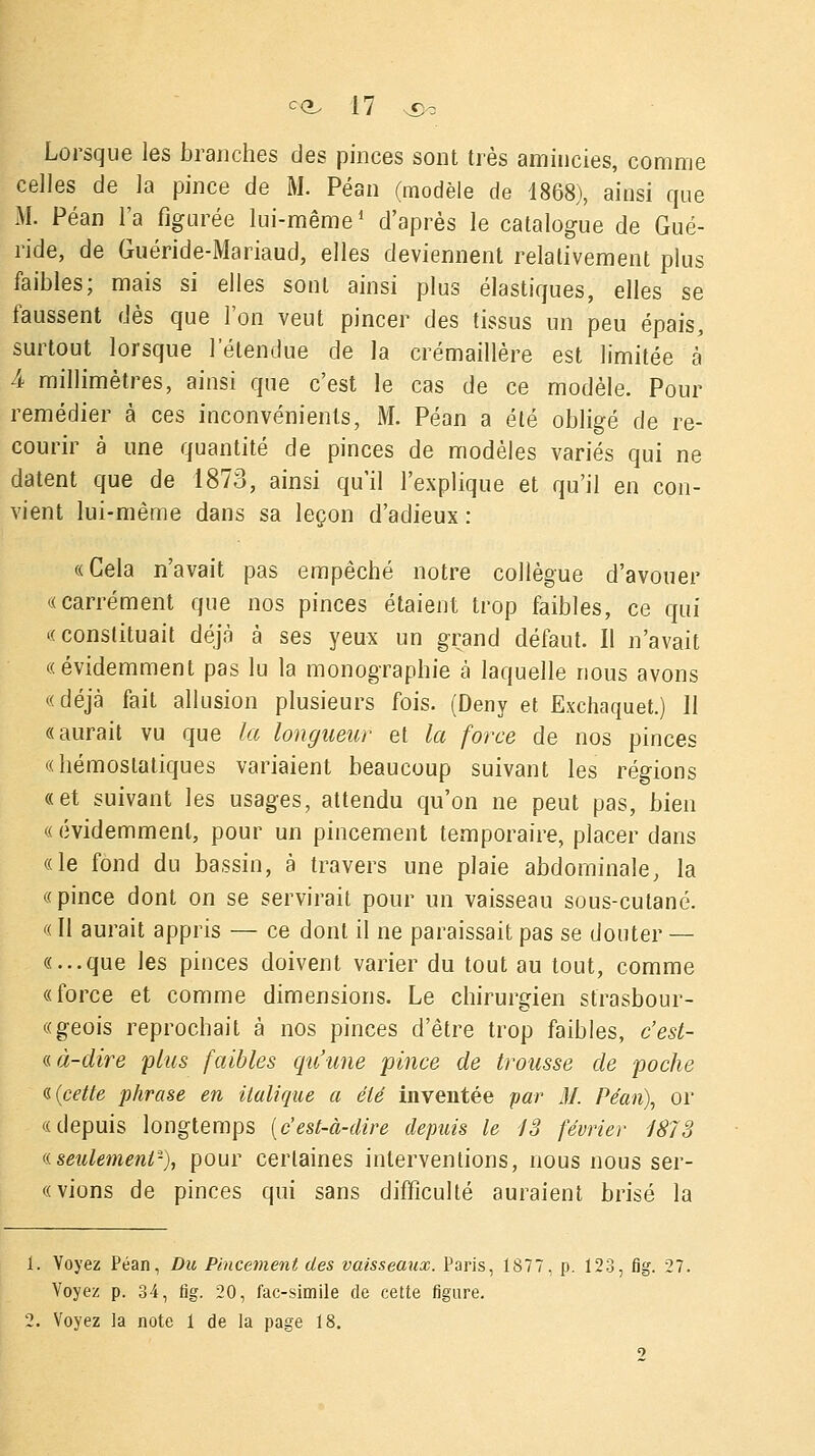 Lorsque les branches des pinces sont très amincies, comme celles de la pince de M. Péan (modèle de 1868), ainsi que M. Péan l'a figurée lui-même1 d'après le catalogue de Gué- ride, de Guéride-Mariaud, elles deviennent relativement plus faibles; mais si elles sont ainsi plus élastiques, elles se faussent dès que l'on veut pincer des tissus un peu épais, surtout lorsque l'étendue de la crémaillère est limitée à 4 millimètres, ainsi que c'est le cas de ce modèle. Pour remédier à ces inconvénients, M. Péan a été obligé de re- courir à une quantité de pinces de modèles variés qui ne datent que de 1873, ainsi qu'il l'explique et qu'il en con- vient lui-même dans sa leçon d'adieux : «Cela n'avait pas empêché notre collègue d'avouer «carrément que nos pinces étaient trop faibles, ce qui «constituait déjà à ses yeux un grand défaut. Il n'avait «évidemment pas lu la monographie à laquelle nous avons «déjà fait allusion plusieurs fois. (Deny et Exchaquet.) Il «aurait vu que la longueur et la force de nos pinces «hémostatiques variaient beaucoup suivant les régions «et suivant les usages, attendu qu'on ne peut pas, bien «évidemment, pour un pincement temporaire, placer dans «le fond du bassin, à travers une plaie abdominale, la «pince dont on se servirait pour un vaisseau sous-cutané. « Il aurait appris — ce dont il ne paraissait pas se douter — «...que les pinces doivent varier du tout au tout, comme «force et comme dimensions. Le chirurgien strasbour- «geois reprochait à nos pinces d'être trop faibles, c'est- -à-dire plus faibles qu'une pince de trousse de poche -{cette phrase en italique a été inventée par M. Péan), or «depuis longtemps (c'est-à-dire depuis le 13 février 1873 « seulement2), pour certaines interventions, nous nous ser- «vions de pinces qui sans difficulté auraient brisé la 1. Voyez Péan, Du Pincement des vaisseaux. Paris, 1877, p. 123, fig. 27. Voyez p. 34, fig. 20, fac-similé de cette figure. 2. Voyez la note 1 de la page 18.