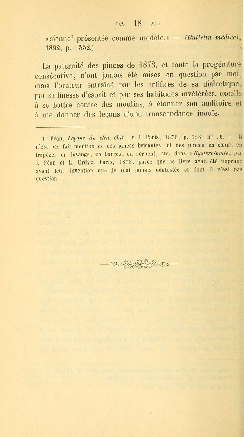 «sienne1 présentée comme modèle.» — (Bulletin médical, 1892, p. 1552.) La paternité des pinces de 1873, et toute la progéniture consécutive, n'ont jamais été mises en question par moi, mais l'orateur entraîné par les artifices de sa dialectique, par sa finesse d'esprit et par ses habitudes invétérées, excelle à se battre contre des moulins, à étonner son auditoire et à me donner des leçons d'une transcendance inouïe. 1. Péan, Leçons de clin, çhir., t. I. Paris, 1876, p. 658, n° 76. — Il n'est pas fait mention de ces pinces brisantes, ni des pinces en cœur, en trapèze, en losange, en barres, en serpent, etc. dans «Hystérotomie, par J. Péan et L. Urdy», Paris, 1873, parce que ce livre avait été imprimé avant leur invention que je n'ai jamais contestée et dont il n'est pas question. ¥>&■
