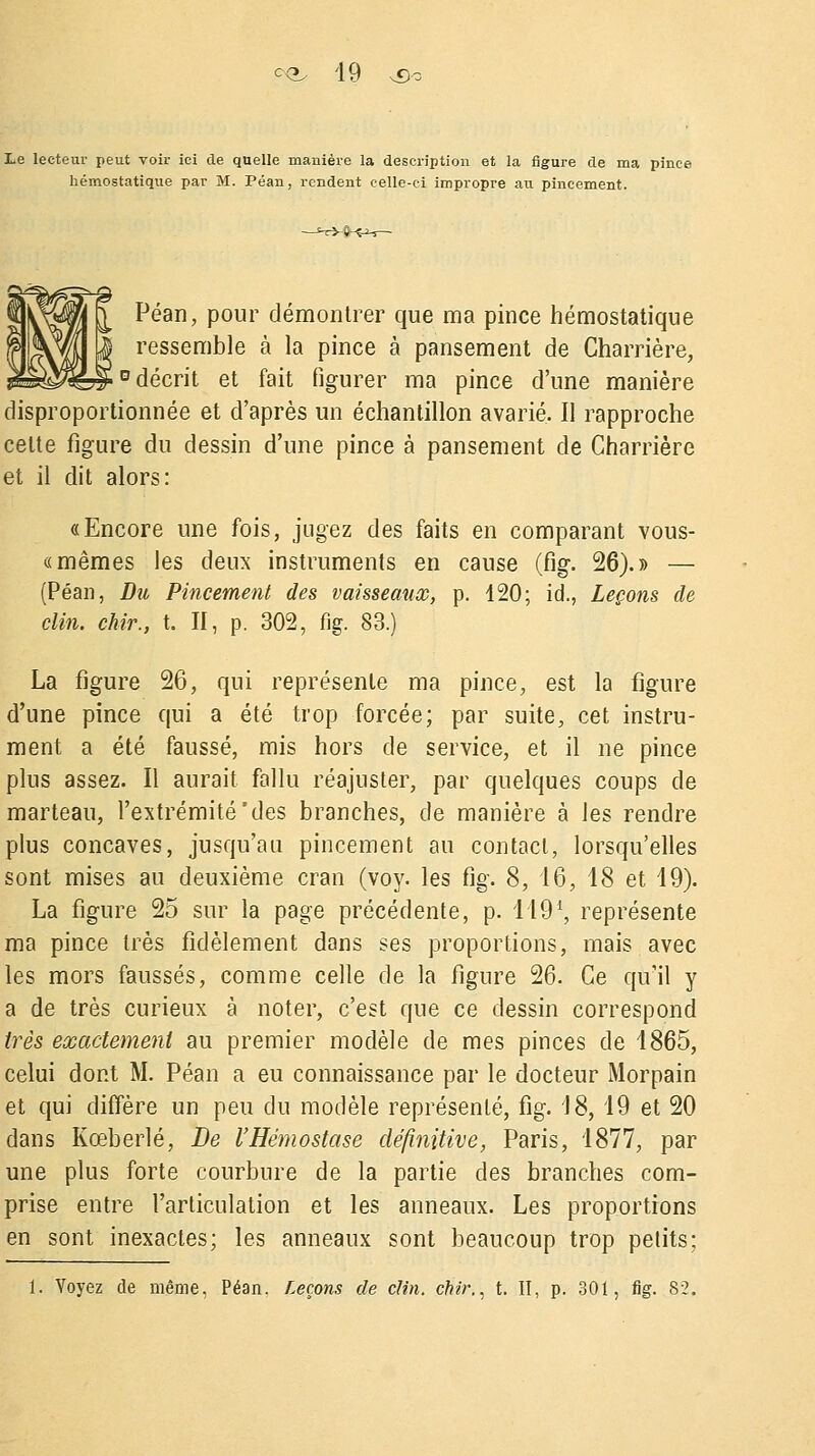 Le lecteur peut voir ici de quelle manière la description et la figure de ma pince hémostatique par M. Péan, rendent celle-ci impropre au pincement. Péan, pour démontrer que ma pince hémostatique ressemble à la pince à pansement de Charrière, 0 décrit et fait figurer ma pince d'une manière disproportionnée et d'après un échantillon avarié. Il rapproche celte figure du dessin d'une pince à pansement de Charrière et il dit alors: «Encore une fois, jugez des faits en comparant vous- « mêmes les deux instruments en cause (fig. 26).» — (Péan, Du Pincement des vaisseaux, p. 120; id., Leçons de clin, chir., t. II, p. 302, fig. 83.) La figure 26, qui représente ma pince, est la figure d'une pince qui a été trop forcée; par suite, cet instru- ment a été faussé, mis hors de service, et il ne pince plus assez. Il aurait fallu réajuster, par quelques coups de marteau, l'extrémité'des branches, de manière à les rendre plus concaves, jusqu'au pincement au contact, lorsqu'elles sont mises au deuxième cran (voy. les fig. 8, 16, 18 et 19). La figure 25 sur la page précédente, p. 149% représente ma pince très fidèlement dans ses proportions, mais avec les mors faussés, comme celle de la figure 26. Ce qu'il y a de très curieux à noter, c'est que ce dessin correspond très exactement au premier modèle de mes pinces de 1865, celui dont M. Péan a eu connaissance par le docteur Morpain et qui diffère un peu du modèle représenté, fig. 18, 19 et 20 dans Kœberlé, De l'Hémostase définitive, Paris, 1877, par une plus forte courbure de la partie des branches com- prise entre l'articulation et les anneaux. Les proportions en sont inexactes; les anneaux sont beaucoup trop petits; 1. Voyez de même, Péan. Leçons de clin, chir,, t. II, p. 301, fig. 82.