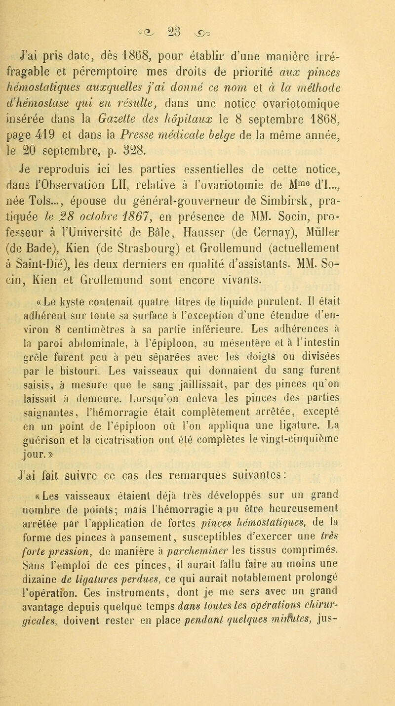 J'ai pris date, dès 1868, pour établir d'une manière irré- fragable et péremptoire mes droits de priorité aux pinces hémostatiques auxquelles j'ai donné ce nom et à la méthode d'hémostase qui en résulte, dans une notice ovariotomique insérée dans la Gazette des hôpitaux le 8 septembre 1868, page 419 et dans la Presse médicale belge de la même année, le 20 septembre, p. 328. Je reproduis ici les parties essentielles de cette notice, dans l'Observation LH, relative à i'ovariotomie de Mme d'I..., née Tols..., épouse du général-gouverneur de Simbirsk, pra- tiquée le 28 octobre Î867, en présence de MM. Socin, pro- fesseur à l'Université de Bâle, Hausser (de Cernay), Mùller (de Bade), Kien (de Strasbourg) et Grollemund (actuellement à Saint-Dié), les deux derniers en qualité d'assistants. MM. So- cin, Kien et Grollemund sont encore vivants. «.Le kyste contenait quatre litres de liquide purulent. Il était adhérent sur toute sa surface à l'exception d'une étendue d'en- viron 8 centimètres à sa partie inférieure. Les adhérences à la paroi abdominale, à l'épiploon, au mésentère et à l'intestin grêle furent peu à peu séparées avec les doigts ou divisées par le bistouri. Les vaisseaux qui donnaient du sang furent saisis, à mesure que le sang jaillissait, par des pinces qu'on laissait à demeure. Lorsqu'on enleva les pinces des parties saignantes, l'hémorragie était complètement arrêtée, excepté en un point de l'épiploon où l'on appliqua une ligature. La guérison et la cicatrisation ont été complètes le vingt-cinquième jour. » J'ai fait suivre ce cas des remarques suivantes: ((Les vaisseaux étaient déjà très développés sur un grand nombre de points; mais l'hémorragie a pu être heureusement arrêtée par l'application de fortes pinces hémostatiques, de la forme des pinces à pansement, susceptibles d'exercer une très forte pression, de manière à parcheminer les tissus comprimés. Sans l'emploi de ces pinces, il aurait fallu faire au moins une dizaine de ligatures perdues, ce qui aurait notablement prolongé l'opération. Ces instruments, dont je me sers avec un grand avantage depuis quelque temps dans toutes les opérations chirur- gicales, doivent rester en place pendant quelques mirfUtes, jus-