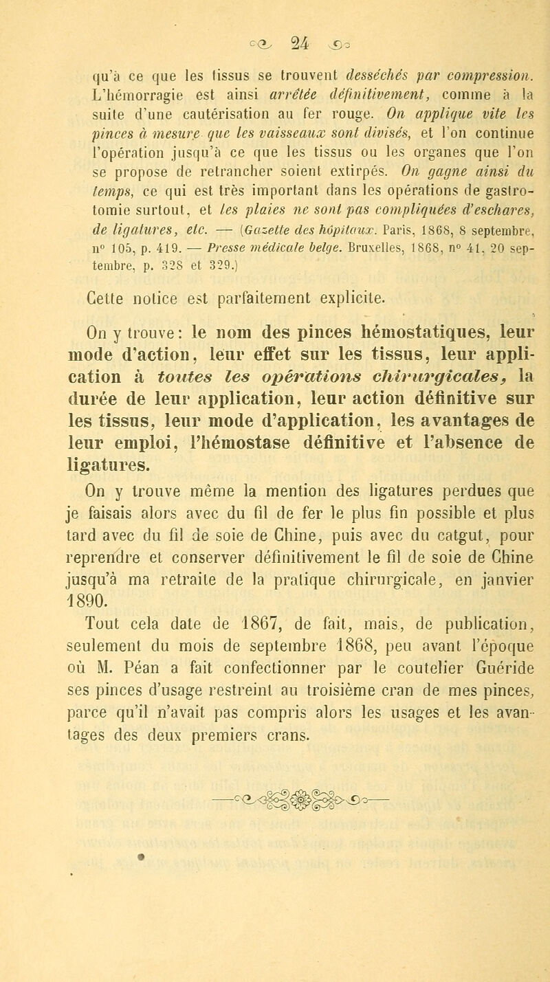 qu'à ce que les tissus se trouvent desséchés par compression. L'hémorragie est ainsi arrêtée définitivement, comme à la suite d'une cautérisation au fer rouge. On applique vite les pinces à mesure que les vaisseaux sont divisés, et l'on continue l'opération jusqu'à ce que les tissus ou les organes que l'on se propose de retrancher soient extirpés. On gagne ainsi du temps, ce qui est très important dans les opérations de gastro- tomie surtout, et les plaies ne sont pas compliquées d'eschares, de ligatures, etc. — [Gazette des hôpitaux. Paris, 186S, 8 septembre, n° 105, p. 419. — Presse médicale belge. Bruxelles, 1868, n° 41, 20 sep- tembre, p. 328 et 329.) Cette notice est parfaitement explicite. On y trouve : le nom des pinces hémostatiques, leur mode d'action, leur effet sur les tissus, leur appli- cation à toutes les opérations chirurgicales, la durée de leur application, leur action définitive sur les tissus, leur mode d'application, les avantages de leur emploi, l'hémostase définitive et l'absence de ligatures. On y trouve même la mention des ligatures perdues que je faisais alors avec du fil de fer le plus fin possible et plus tard avec du fil de soie de Chine, puis avec du catgut, pour reprendre et conserver définitivement le fil de soie de Chine jusqu'à ma retraite de la pratique chirurgicale, en janvier 1890. Tout cela date de 1867, de fait, mais, de publication, seulement du mois de septembre 1868, peu avant l'époque où M. Péan a fait confectionner par le coutelier Guéride ses pinces d'usage restreint au troisième cran de mes pinces, parce qu'il n'avait pas compris alors les usages et les avan- tages des deux premiers crans. ■d,<