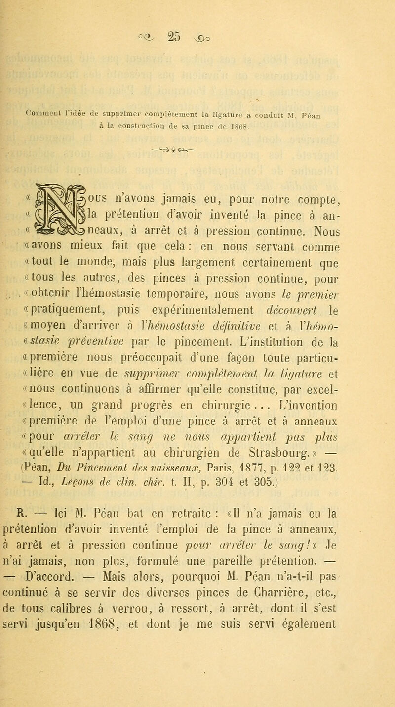 Comment l'idée de supprimer complètement la ligature a conduit }i. Péan à la construction de sa pince de 1868. ,ous n avons jamais eu, pour notre compte, lia prétention d'avoir inventé Ja pince à an- ineaux, à arrêt et à pression continue. Nous «avons mieux fait que cela: en nous servant comme «tout le monde, mais plus largement certainement que «tous les autres, des pinces à pression continue, pour .-obtenir l'hémostasie temporaire, nous avons le premier «pratiquement, puis expérimentalement découvert le «moyen d'arriver à l'hémostasie définitive et à Yhémo- «stasie préventive par le pincement. L'institution de la «première nous préoccupait d'une façon toute particu- «lière en vue de supprimer complètement la ligature et 'nous continuons à affirmer qu'elle constitue, par excel- «lence, un grand progrès en chirurgie... L'invention «première de l'emploi d'une pince à arrêt et à anneaux «pour arrêter le sang ne nous appartient pas plus «qu'elle n'appartient au chirurgien de Strasbourg.» — (Péan, Du Pincement des vaisseaux, Paris, 4877, p. 122 et 123. — Id., Leçons de clin. chir. t. II, p. 304 et 305.; R. — Ici M. Péan bat en retraite : «Il n'a jamais eu la prétention d'avoir inventé l'emploi de la pince à anneaux, à arrêt et à pression continue pour arrêter le sang .h Je n'ai jamais, non plus, formulé une pareille prétention. — — D'accord. — Mais alors, pourquoi M. Péan n'a-t-il pas continué à se servir des diverses pinces de Cbarrière, etc., de tous calibres à verrou, à ressort, à arrêt, dont il s'est servi jusqu'en 1868, et dont je me suis servi également