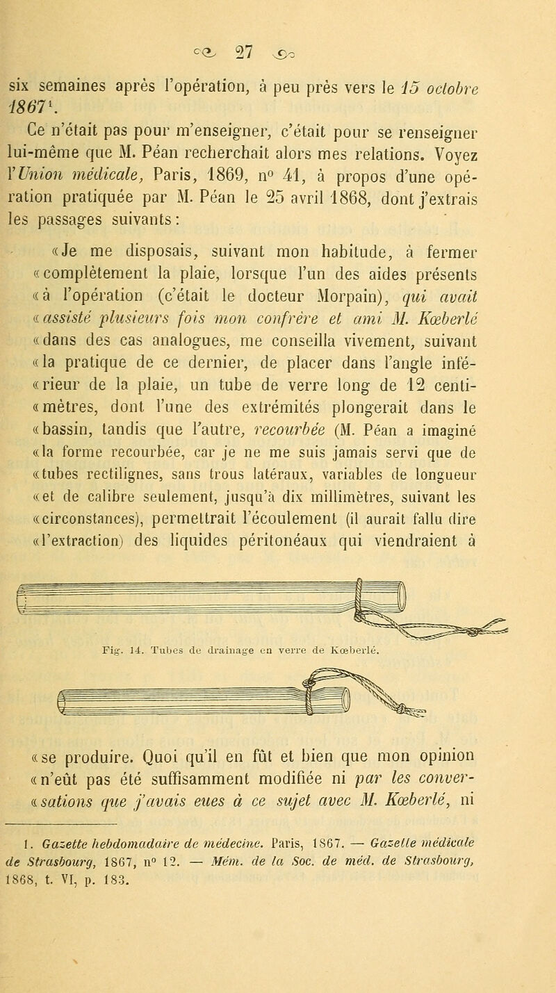 six semaines après l'opération, à peu près vers le 15 octobre 18671. Ce n'était pas pour m'enseigner, c'était pour se renseigner lui-même que M. Péan recherchait alors mes relations. Voyez Y Union médicale, Paris, 1869, n° 41, à propos d'une opé- ration pratiquée par M. Péan le 25 avril 1868, dont j'extrais les passages suivants: «Je me disposais, suivant mon habitude, à fermer «complètement la plaie, lorsque l'un des aides présents «à l'opération (c'était le docteur Morpain), qui avait « assisté plusieurs fois mon confrère et ami M. Kœberlé «dans des cas analogues, me conseilla vivement, suivant «la pratique de ce dernier, de placer dans l'angle infé- « rieur de la plaie, un tube de verre long de 12 cenli- « mètres, dont l'une des extrémités plongerait dans le «bassin, tandis que l'autre, recourbée (M. Péan a imaginé «la forme recourbée, car je ne me suis jamais servi que de «tubes rectilignes, sans trous latéraux, variables de longueur «et de calibre seulement, jusqu'à dix millimètres, suivant les «circonstances), permettrait l'écoulement (il aurait fallu dire «l'extraction) des liquides péritonéaux qui viendraient à «se produire. Quoi qu'il en fût et bien que mon opinion «n'eût pas été suffisamment modifiée ni far les conver- « salions que j'avais eues à ce sujet avec M. Kœberlé, ni 1. Gazette hebdomadaire de médecine. Paris, 1867. — Gazelle médicale de Strasbourg, 1867, n° 12. — Mém. de la Soc. de méd. de Strasbourg, 1868, t. VI, p. 183.