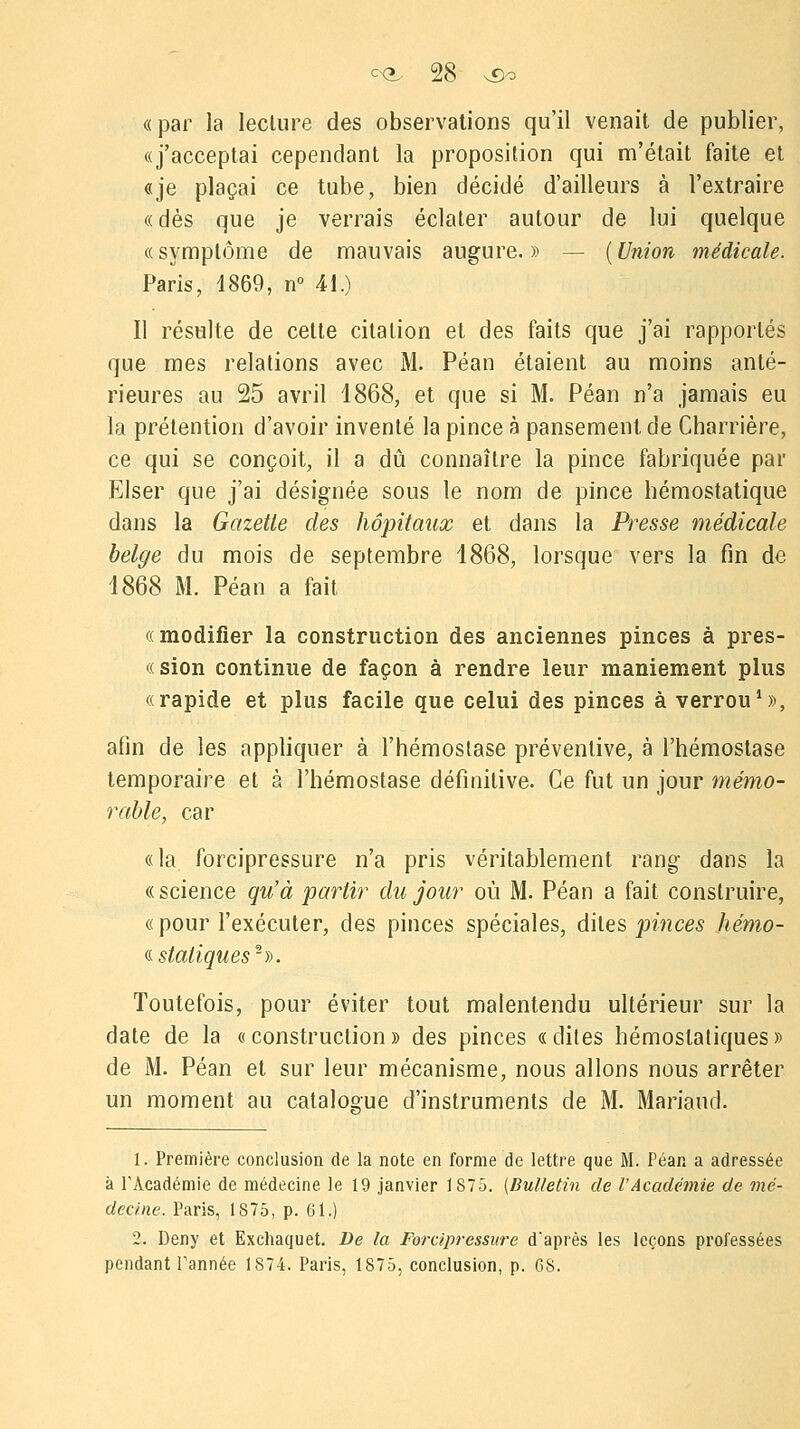 «par la lecture des observations qu'il venait de publier, «j'acceptai cependant la proposition qui m'était faite et «je plaçai ce tube, bien décidé d'ailleurs à l'extraire « dès que je verrais éclater autour de lui quelque «symptôme de mauvais augure.» — (Union médicale. Paris, 1869, n° 41.) Il résulte de cette citation et des faits que j'ai rapportés que mes relations avec M. Péan étaient au moins anté- rieures au 25 avril 1868, et que si M. Péan n'a jamais eu la prétention d'avoir inventé la pince à pansement de Charrière, ce qui se conçoit, il a dû connaître la pince fabriquée par Elser que j'ai désignée sous le nom de pince hémostatique dans la Gazette des hôpitaux et dans la Presse médicale belge du mois de septembre 1868, lorsque vers la fin de 1868 M. Péan a fait «modifier la construction des anciennes pinces à pres- «sion continue de façon à rendre leur maniement plus «rapide et plus facile que celui des pinces à verrou1», afin de les appliquer à l'hémostase préventive, à l'hémostase temporaire et à l'hémostase définitive. Ce fut un jour mémo- rable, car «la forcipressure n'a pris véritablement rang dans la «science qu'à partir du jour où M. Péan a fait construire, «pour l'exécuter, des pinces spéciales, dites pinces hémo- « statiques2)). Toutefois, pour éviter tout malentendu ultérieur sur la date de la «construction» des pinces «dites hémostatiques» de M. Péan et sur leur mécanisme, nous allons nous arrêter un moment au catalogue d'instruments de M. Mariaud. 1. Première conclusion de la note en forme de lettre que M. Péan a adressée à l'Académie de médecine le 19 janvier 1875. (Bulletin de l'Académie de mé- decine. Paris, 1S75, p. 61.) 2. Deny et Exchaquet. De la Forcipressure d'après les leçons professées