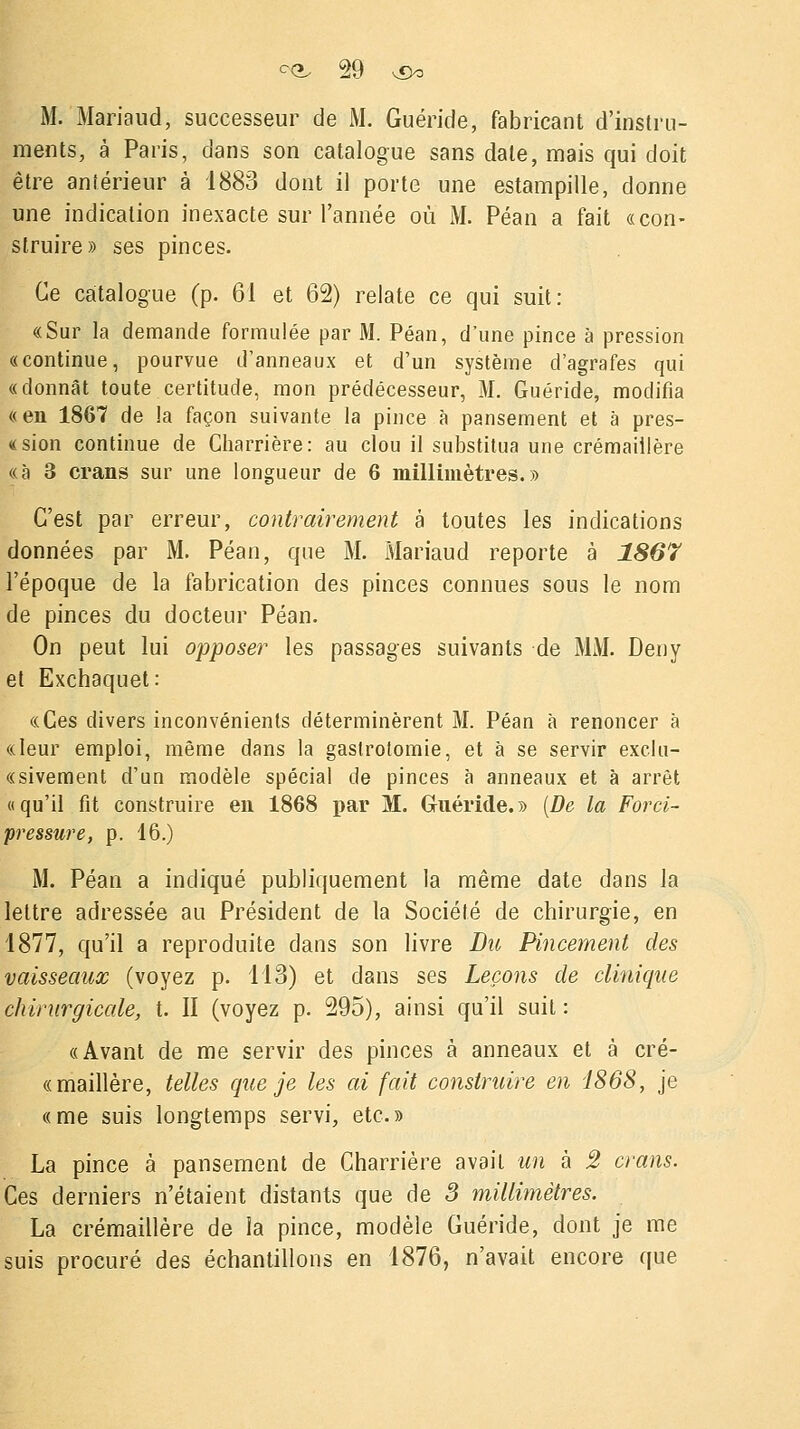 M. Mariaud, successeur de M. Guéride, fabricant d'instru- ments, à Paris, dans son catalogue sans date, mais qui doit être antérieur à 1883 dont il porte une estampille, donne une indication inexacte sur l'année où M. Péan a fait «con- struire» ses pinces. Ce catalogue (p. 61 et 62) relate ce qui suit: «Sur la demande formulée par M. Péan, d'une pince à pression «continue, pourvue d'anneaux et d'un système d'agrafes qui «donnât toute certitude, mon prédécesseur, M. Guéride, modifia «en 1867 de la façon suivante la pince à pansement et à pres- «sion continue de Charrière: au clou il substitua une crémaillère «à 3 crans sur une longueur de 6 millimètres.» C'est par erreur, contrairement à toutes les indications données par M. Péan, que M. Mariaud reporte à 1867 l'époque de la fabrication des pinces connues sous le nom de pinces du docteur Péan. On peut lui opposer les passages suivants de MM. Deny et Exchaquet: «Ces divers inconvénients déterminèrent M. Péan à renoncer à «leur emploi, même dans la gaslrotomie, et à se servir exclu- «sivement d'un modèle spécial de pinces à anneaux et à arrêt «qu'il fit construire en 1868 par M. Guéride.» (De la Forci- pressure, p. 16.) M. Péan a indiqué publiquement la même date dans la lettre adressée au Président de la Société de chirurgie, en 1877, qu'il a reproduite dans son livre Du Pincement des vaisseaux (voyez p. 113) et dans ses Leçons de clinique chirurgicale, t. II (voyez p. 295), ainsi qu'il suit : «Avant de me servir des pinces à anneaux et à cré- «maillère, telles que je les ai fait construire en 1868, je «me suis longtemps servi, etc.» La pince à pansement de Charrière avait un à 2 crans. Ces derniers n'étaient distants que de 3 millimètres. La crémaillère de la pince, modèle Guéride, dont je me suis procuré des échantillons en 1876, n'avait encore que