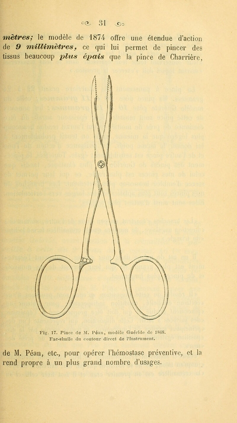 mètres; le modèle de 1874 offre une étendue d'action de 9 millimètres, ce qui lui permet de pincer des tissus beaucoup plus épais que la pince de Charrière, Fig. 17. Pince de M. Péan, modèle Guéride de 1868. Fac-similé du contour direct de l'instrument. de M. Péan, etc., pour opérer l'hémostase préventive, et la rend propre à un plus grand nombre d'usages.