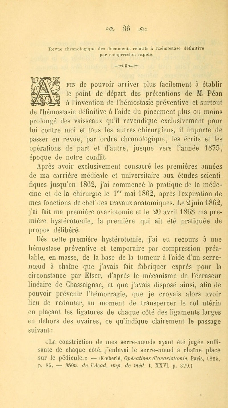<>(*, 3b ^ Revue chronologique des documents relatifs à l'hémostase définitive par compression rapide. fin de pouvoir arriver plus facilement à établir le point de départ des prétentions de M. Péan à l'invention de l'hémostasie préventive et surtout de l'hémostasie définitive à l'aide du pincement plus ou moins prolongé des vaisseaux qu'il revendique exclusivement pour lui contre moi et tous les autres chirurgiens, il importe de passer en revue, par ordre chronologique, les écrits et les opérations de part et d'autre, jusque vers l'année 1875, époque de notre conflit. Après avoir exclusivement consacré les premières années de ma carrière médicale et universitaire aux études scienti- fiques jusqu'en 1862, j'ai commencé la pratique de la méde- cine et de la chirurgie le 1er mai 1862, après l'expiration de mes fonctions de chef des travaux anatomiques. Le 2 juin 1862, j'ai fait ma première ovariotomie et le 20 avril 1863 ma pre- mière hystérotomie, la première qui ait été pratiquée de propos délibéré. Dès cette première hystérotomie, j'ai eu recours à une hémostase préventive et temporaire par compression préa- lable, en masse, de la base de la tumeur à l'aide d'un serre- nœud à chaîne que j'avais fait fabriquer exprès pour la circonstance par Elser, d'après le mécanisme de l'écraseur linéaire de Chassaignac, et que j'avais disposé ainsi, afin de pouvoir prévenir l'hémorragie, que je croyais alors avoir lieu de redouter, au moment de transpercer le col utérin en plaçant les ligatures de chaque côté des ligaments larges en dehors des ovaires, ce qu'indique clairement le passage suivant : «La constriction de mes serre-nœuds ayant été jugée suffi- sante de chaque côté, j'enlevai le serre-nœud à chaîne placé sur le pédicule.» — (Kœberlé, Opérationsd'ovariotomie,?3iV\s, 1865, p. 85. — Mém. de l'Acad. imp. de méd. t. XXVI, p. 329.)
