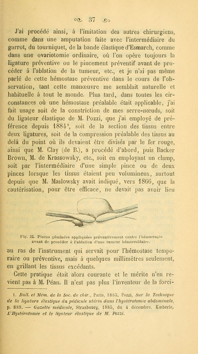 J'ai procédé ainsi, à l'imitation des autres chirurgiens, comme dans une amputation faite avec l'intermédiaire du garrot, du tourniquet, de la bande élastique d'Esmarch, comme dans une ovariotomie ordinaire, où l'on opère toujours la ligature préventive ou le pincement préventif avant de pro- céder à l'ablation de la tumeur, etc., et je n'ai pas même parlé de cette hémostase préventive dans le cours de l'ob- servation, tant celte manœuvre me semblait naturelle et habituelle à tout le monde. Plus tard, dans toutes les cir- constances où une hémostase préalable était applicable, j'ai fait usage soit de la constriction de mes serre-nœuds, soit du ligateur élastique de M. Pozzi, que j'ai employé de pré- férence depuis 18841, soit de la section des tissus entre deux ligatures, soit de la compression préalable des tissus au delà du point où ils devaient être divisés par le fer rouge, ainsi que M. Clay (de B.), a procédé d'abord, puis Backer Brown, M. de Krassowsky, etc., soit en employant un clamp, soit par l'intermédiaire d'une simple pince ou de deux pinces lorsque les tissus étaient peu volumineux, surtout depuis que M. Maslowsky avait indiqué, vers 1866, que la cautérisation, pour être efficace, ne devait pas avoir lieu Fig. 21. Pinces géminées appliquées préventivement contre l'hémorragie avant de procéder à l'ablation d'une tumeur hémorroïdaire. au ras de l'instrument qui servait pour l'hémostase tempo- raire ou préventive, mais à quelques millimètres seulement, en grillant les tissus excédants. Cette pratique était alors courante et le mérite n'en re- vient pas à M. Péan. Il n'est pas plus l'inventeur de la forci- 1. Bull, et Mém. de la Soc. de chir., Paris, 18S3. Pozzi, Sur la Technique de la ligature élastique du pédicule utérin dans l'kystérotomie abdominale, p. 889. — Gazette médicale, Strasbourg, 1885, du 4 décembre. Kœberlé, L'Bijstérotomie et le ligateur élastique de M. Pozzi.