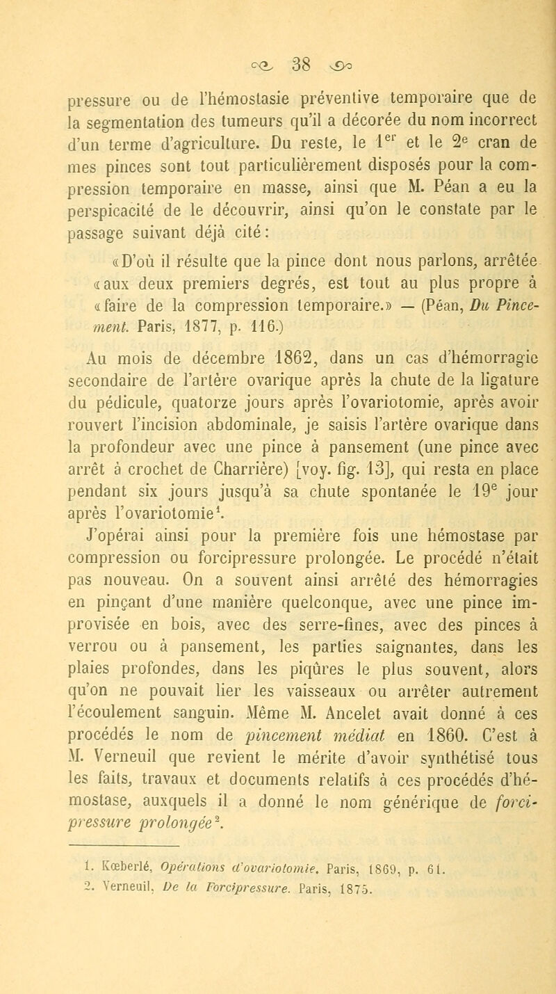 pressure ou de l'hémostasie préventive temporaire que de la segmentation des tumeurs qu'il a décorée du nom incorrect d'un terme d'agriculture. Du reste, le Ier et le 2e cran de mes pinces sont tout particulièrement disposés pour la com- pression temporaire en masse, ainsi que M. Péan a eu la perspicacité de le découvrir, ainsi qu'on le constate par le passage suivant déjà cité: «D'où il résulte que la pince dont nous parlons, arrêtée «aux deux premiers degrés, est tout au plus propre à «faire de la compression temporaire.» — (Péan, Du Pince- ment. Paris, 1877, p. 116.) Au mois de décembre 1862, dans un cas d'hémorragie secondaire de l'artère ovarique après la chute de la ligature du pédicule, quatorze jours après l'ovariotomie, après avoir rouvert l'incision abdominale, je saisis l'artère ovarique dans la profondeur avec une pince à pansement (une pince avec arrêt à crochet de Gharrière) [voy. fig. 13], qui resta en place pendant six jours jusqu'à sa chute spontanée le 19e jour après l'ovariotomie1. J'opérai ainsi pour la première fois une hémostase par compression ou forcipressure prolongée. Le procédé n'était pas nouveau. On a souvent ainsi arrêté des hémorragies en pinçant d'une manière quelconque, avec une pince im- provisée en bois, avec des serre-fines, avec des pinces à verrou ou à pansement, les parties saignantes, dans les plaies profondes, dans les piqûres le plus souvent, alors qu'on ne pouvait lier les vaisseaux ou arrêter autrement l'écoulement sanguin. Même M. Ancelet avait donné à ces procédés le nom de pincement médiat en 1860. C'est à M. Verneuil que revient le mérite d'avoir synthétisé tous les faits, travaux et documents relatifs à ces procédés d'hé- mostase, auxquels il a donné le nom générique de forci- pressure prolongée2. 1. Koeberlé, Opérations (l'ovariotomie. Paris, t869, p. 6t. 2. Verneuil, De la Forcipressure. Paris, 1875.