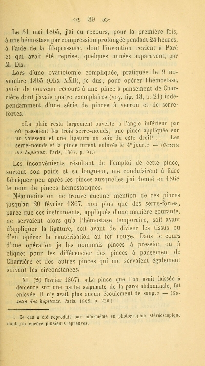 Le 31 mai 1865, j'ai eu recours, pour la première fois, à une hémostase par compression prolongée pendant 24 heures, à l'aide de la filopressure, dont l'invention revient à Paré et qui avait été reprise, quelques années auparavant, par M. Dix. Lors d'une ovariolomie compliquée, pratiquée le 9 no- vembre 1865 (Obs. XXII), je dus, pour opérer l'hémostase, avoir de nouveau recours à une pince à pansement de Char- rière dont j'avais quatre exemplaires (voy. ng. 13, p. 21) indé- pendamment d'une série de pinces à verrou et de serre- fortes. «La plaie resta largement ouverte à l'angle inférieur par où passaient les trois serre-nœuds, une pince appliquée sur un vaisseau et une ligature en soie du côté droit1 .... Les serre-nœuds et la pince furent enlevés le 4e jour.» — {Gazette des hôpitaux. Paris, 1867, p. 91.) Les inconvénients résultant de l'emploi de cette pince, surtout son poids et sa longueur, me conduisirent à faire fabriquer peu après les pinces auxquelles j'ai donné en 1868 le nom de pinces hémostatiques. Néanmoins on ne trouve aucune mention de ces pinces jusqu'au 20 février 1867, non plus que des serre-fortes, parce que ces instruments, appliqués d'une manière courante, ne servaient alors qu'à l'hémostase temporaire, soit avant d'appliquer la ligature, soit avant de diviser les tissus ou d'en opérer la cautérisation au fer rouge. Dans le cours d'une opération je les nommais pinces à pression ou à cliquet pour les différencier des pinces à pansement de Charrière et des autres pinces qui me servaient également suivant les circonstances. XL (20 février 1867). «La pince que l'on avait laissée à demeure sur une partie saignante de la paroi abdominale, fut enlevée. Il n'y avait plus aucun écoulement de sang.» — {Ga- zette des hôpitaux. Paris, 1868, p. 229.) 1. Ce cas a été reproduit par moi-même en photographie stéréoscopique dont j'ai encore plusieurs épreuves.