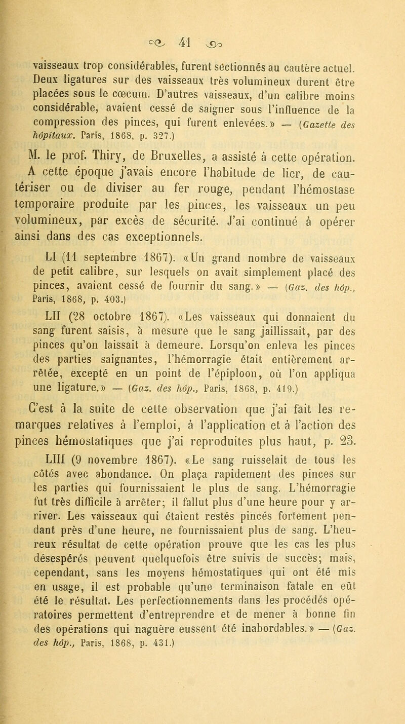 vaisseaux trop considérables, furent sectionnés au cautère actuel. Deux ligatures sur des vaisseaux très volumineux durent être placées sous le cœcum. D'autres vaisseaux, d'un calibre moins considérable, avaient cessé de saigner sous l'influence de la compression des pinces, qui furent enlevées.» — {Gazette des hôpitaux. Paris, 1868, p. 327.) M. le prof. Thiry, de Bruxelles, a assisté à cette opération. A cette époque j'avais encore l'habitude de lier, de cau- tériser ou de diviser au fer rouge, pendant l'hémostase temporaire produite par les pinces, les vaisseaux un peu volumineux, par excès de sécurité. J'ai continué à opérer ainsi dans des cas exceptionnels. LI (11 septembre 1867). «Un grand nombre de vaisseaux de petit calibre, sur lesquels on avait simplement placé des pinces, avaient cessé de fournir du sang.» — (Gaz. des hôp., Paris, 1868, p. 403.) LU (28 octobre 1867). «Les vaisseaux qui donnaient du sang furent saisis, à mesure que le sang jaillissait, par des pinces qu'on laissait à demeure. Lorsqu'on enleva les pinces des parties saignantes, l'hémorragie était entièrement ar- rêtée, excepté en un point de l'épiploon, où l'on appliqua une ligature.» — (Gaz. des hôp., Paris, 1868, p. 419.) C'est à la suite de cette observation que j'ai fait les re- marques relatives à l'emploi, à l'application et à l'action des pinces hémostatiques que j'ai reproduites plus haut, p. 23. LUI (9 novembre 1867). «Le sang ruisselait de tous les côtés avec abondance. On plaça rapidement des pinces sur les parties qui fournissaient le plus de sang. L'hémorragie fut très difficile à arrêter; il fallut plus d'une heure pour y ar- river. Les vaisseaux qui étaient restés pinces fortement pen- dant près d'une heure, ne fournissaient plus de sang. L'heu- reux résultat de cette opération prouve que les cas les plus désespérés peuvent quelquefois être suivis de succès; mais, cependant, sans les moyens hémostatiques qui ont été mis en usage, il est probable qu'une terminaison fatale en eût été le résultat. Les perfectionnements dans les procédés opé- ratoires permettent d'entreprendre et de mener à bonne fin des opérations qui naguère eussent été inabordables.» — (Gaz. des hôp., Paris, 1868, p. 431.)