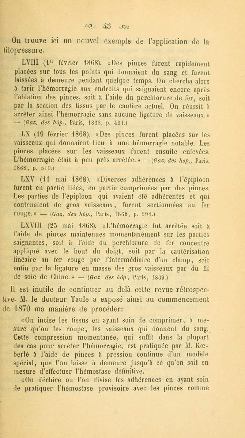 On trouve ici un nouvel exemple de l'application de la filopressure. LVUI (1er février 1868). «Des pinces furent rapidement placées sur tous les points qui donnaient du sang et furent laissées à demeure pendant quelque temps. On chercha alors à tarir l'hémorragie aux endroits qui saignaient encore après l'ablation des pinces, soit à l'aide du perchlorure de fer, soit par la section des tissus par le cautère actuel. On réussit à arrêter ainsi l'hémorragie sans aucune ligature de vaisseaux.» — (Gaz. des hôp., Paris, 1868, p. 491.) LX (19 février 1868). «Des pinces furent placées sur les vaisseaux qui donnaient lieu à une hémorragie notable. Les pinces placées sur les vaisseaux furent ensuite enlevées. L'hémorragie était à peu près arrêtée. » — (Gaz. des hôp., Paris. 1868, p. 510.) LXV (11 mai 1868). «Diverses adhérences à l'épiploon furent en partie liées, en partie comprimées par des pinces. Les parties de l'épiploon qui avaient été adhérentes et qui contenaient de gros vaisseaux, furent sectionnées au fer rouge.» — (Gaz. des hôp., Paris, 1868, p. 594.) LXVÏÏI (25 mai 1868). «L'hémorragie fut arrêtée soit à l'aide de pinces maintenues momentanément sur les parties saignantes, soit à l'aide du perchlorure de fer concentré appliqué avec le bout du doigt, soit par la cautérisation linéaire au fer rouge par l'intermédiaire d'un clamp, soit enfin par la ligature en masse des gros vaisseaux par du fil de soie de Chine.» — (Gaz. des hôp., Paris, 1869.) Il est inutile de continuer au delà cette revue rétrospec- tive. M. le docteur Taule a exposé ainsi au commencement de 1870 ma manière de procéder: «On incise les tissus en ayant soin de comprimer, à me- sure qu'on les coupe, les vaisseaux qui donnent du sang. Cette compression momentanée, qui suffit dans la plupart des cas pour arrêter l'hémorragie, est pratiquée par M. Kœ- berlé à l'aide de pinces à pression continue d'un modèle spécial, que l'on laisse à demeure jusqu'à ce qu'on soit en mesure d'effectuer l'hémostase définitive. «On déchire ou l'on divise les adhérences en ayant soin de pratiquer l'hémostase provisoire avec les pinces comme