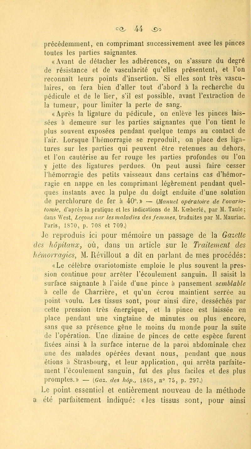 précédemment, en comprimant successivement avec les pinces toutes les parties saignantes. «Avant de détacher les adhérences, on s'assure du degré de résistance et de vascularité qu'elles présentent, et l'on reconnaît leurs points d'insertion. Si elles sont très vascu- laires, on fera bien d'aller tout d'abord à la recherche du pédicule et de le lier, s'il est possible, avant l'extraction de la tumeur, pour limiter la perte de sang. «Après la ligature du pédicule, on enlève les pinces lais- sées à demeure sur les parties saignantes que l'on tient le plus souvent exposées pendant quelque temps au contact de l'air. Lorsque l'hémorragie se reproduit, on place des liga- tures sur les parties qui peuvent être retenues au dehors, et l'on cautérise au fer rouge les parties profondes ou l'on y jette des ligatures perdues. On peut aussi faire cesser l'hémorragie des petits vaisseaux dans certains cas d'hémor- ragie en nappe en les comprimant légèrement pendant quel- ques instants avec la pulpe du doigt enduite d'une solution de perchlorure de fer à 40°.» — (Manuel opératoire de l'ovario- tomie, d'après la pratique et les indications de M. Kœberlé, par M. Taule; dans West, Leçons sur les maladies des femmes, traduites par M. Mauriac. Paris, 1870, p. 708 et 709.) Je reproduis ici pour mémoire un passage de la Gazette des hôpitaux, où, dans un article sur le Traitement des hémorragies, M. Révillout a dit en parlant de mes procédés: «Le célèbre ovariotomiste emploie le plus souvent la pres- sion continue pour arrêter l'écoulement sanguin. Il saisit la surface saignante à l'aide d'une pince à pansement semblable à celle de Charrière, et qu'un écrou maintient serrée au point voulu. Les tissus sont, pour ainsi dire, desséchés par cette pression très énergique, et la pince est laissée en place pendant une vingtaine de minutes ou plus encore, sans que sa présence gêne le moins du monde pour la suite de l'opération. Une dizaine de pinces de cette espèce furent fixées ainsi à la surface interne de la paroi abdominale chez une des malades opérées devant nous, pendant que nous étions à Strasbourg, et leur application, qui arrêta parfaite- ment l'écoulement sanguin, fut des plus faciles et des plus promptes.» — (Gaz. des hôp., 186S, n° 75, p. 297.) Le point essentiel et entièrement nouveau de la méthode a été parfaitement indiqué: «les tissus sont, pour ainsi