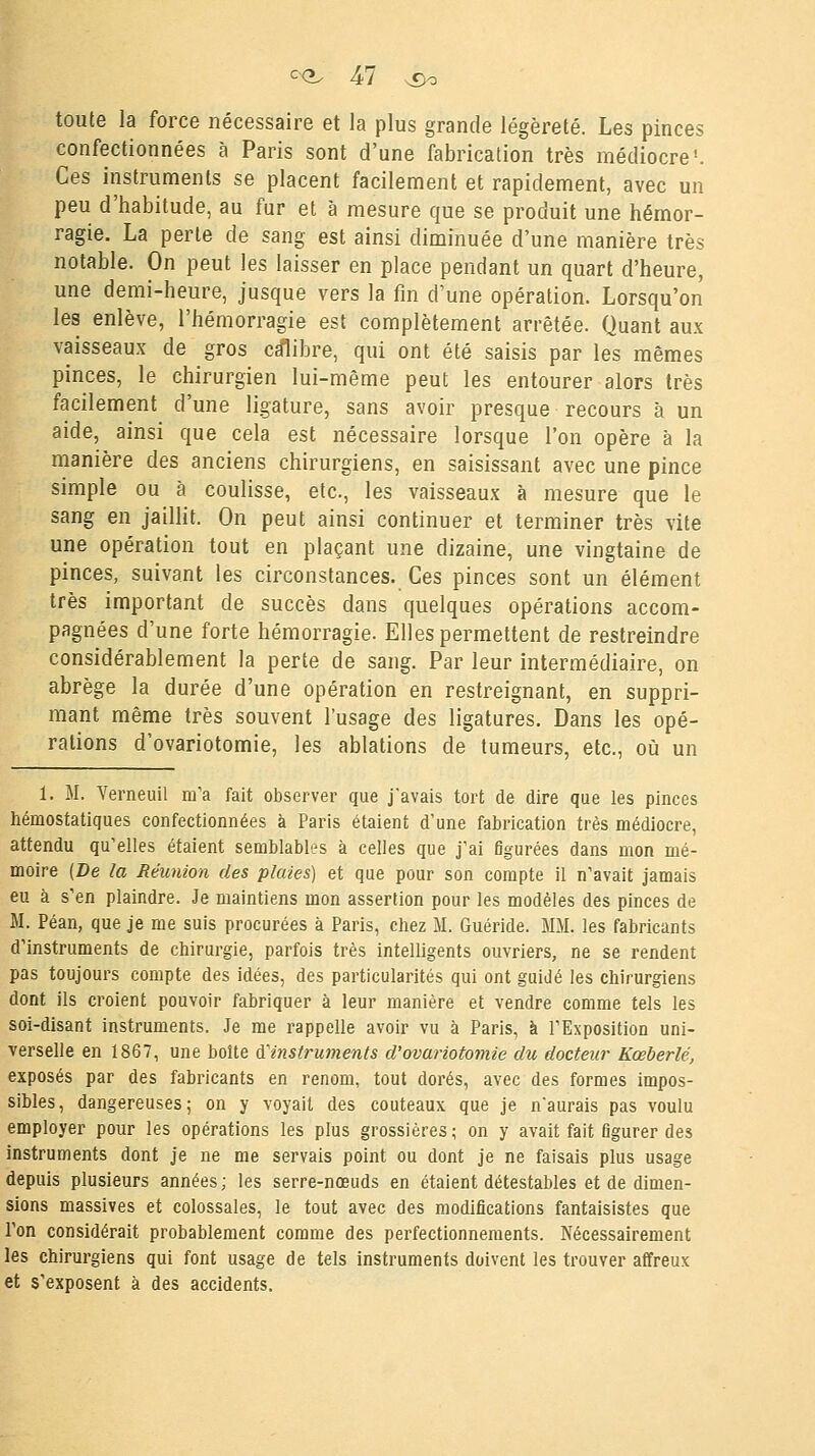 toute la force nécessaire et la plus grande légèreté. Les pinces confectionnées à Paris sont d'une fabrication très médiocre'. Ces instruments se placent facilement et rapidement, avec un peu d'habitude, au fur et à mesure que se produit une hémor- ragie. La perte de sang est ainsi diminuée d'une manière très notable. On peut les laisser en place pendant un quart d'heure, une demi-heure, jusque vers la fin d'une opération. Lorsqu'on les enlève, l'hémorragie est complètement arrêtée. Quant aux vaisseaux de gros calibre, qui ont été saisis par les mêmes pinces, le chirurgien lui-même peut les entourer alors très facilement d'une ligature, sans avoir presque recours à un aide, ainsi que cela est nécessaire lorsque l'on opère à la manière des anciens chirurgiens, en saisissant avec une pince simple ou à coulisse, etc., les vaisseaux à mesure que le sang en jaillit. On peut ainsi continuer et terminer très vite une opération tout en plaçant une dizaine, une vingtaine de pinces, suivant les circonstances. Ces pinces sont un élément très important de succès dans quelques opérations accom- pagnées d'une forte hémorragie. Elles permettent de restreindre considérablement la perte de sang. Par leur intermédiaire, on abrège la durée d'une opération en restreignant, en suppri- mant même très souvent l'usage des ligatures. Dans les opé- rations d'ovariotomie, les ablations de tumeurs, etc., où un 1. M. Verneuil m'a fait observer que j'avais tort de dire que les pinces hémostatiques confectionnées à Paris étaient d'une fabrication très médiocre, attendu qu'elles étaient semblables à celles que j'ai figurées dans mon mé- moire (De la Réunion des plaies) et que pour son compte il n'avait jamais eu à s'en plaindre. Je maintiens mon assertion pour les modèles des pinces de M. Péan, que je me suis procurées à Paris, chez M. Guéride. MM. les fabricants d'instruments de chirurgie, parfois très intelligents ouvriers, ne se rendent pas toujours compte des idées, des particularités qui ont guidé les chirurgiens dont ils croient pouvoir fabriquer à leur manière et vendre comme tels les soi-disant instruments. Je me rappelle avoir vu à Paris, à l'Exposition uni- verselle en 1867, une boîte ^instruments d'ovariotomie du docteur Kœberlé, exposés par des fabricants en renom, tout dorés, avec des formes impos- sibles, dangereuses; on y voyait des couteaux que je n'aurais pas voulu employer pour les opérations les plus grossières; on y avait fait figurer des instruments dont je ne me servais point ou dont je ne faisais plus usage depuis plusieurs années; les serre-nœuds en étaient détestables et de dimen- sions massives et colossales, le tout avec des modifications fantaisistes que Ton considérait probablement comme des perfectionnements. Nécessairement les chirurgiens qui font usage de tels instruments doivent les trouver affreux et s'exposent à des accidents.