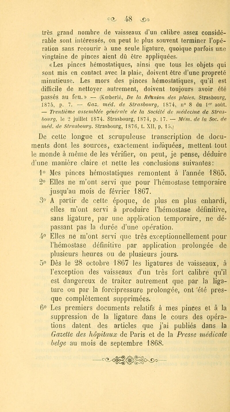 très grand nombre de vaisseaux d'un calibre assez considé- rable sont intéressés, on peut le plus souvent terminer l'opé- ration sans recourir à une seule ligature, quoique parfois une vingtaine de pinces aient dû être appliquées. «Les pinces hémostatiques, ainsi que tous les objets qui sont mis en contact avec la plaie, doivent être d'une propreté minutieuse. Les mors des pinces hémostatiques, qu'il est difficile de nettoyer autrement, doivent toujours avoir été passés au feu.» — (Kœberlé, De la Réunion des plaies. Strasbourg, 1875, p. 7. — Gaz. méd. de Strasbourg, 1874, n° 8 du 1er août. — Trentième assemblée générale de la Société de médecine de Stras- bourg, le 2 juillet 1874. Strasbourg, 1874, p. 17. — Mém. de la Soc. de méd, de Strasbourg. Strasbourg, 1876, t. XII, p. 15.) De cette longue et scrupuleuse transcription de docu- ments dont les sources, exactement indiquées, mettent tout le monde à même de les vérifier, on peut, je pense, déduire d'une manière claire et nette les conclusions suivantes: 1° Mes pinces hémostatiques remontent à l'année 1865. 2° Elles ne m'ont servi que pour l'hémostase temporaire jusqu'au mois de février 1867. 3° A partir de cette époque, de plus en plus enhardi, elles m'ont servi à produire l'hémostase définitive, sans ligature, par une application temporaire, ne dé- passant pas la durée d'une opération. 4° Elles ne m'ont servi que très exceptionnellement pour l'hémostase définitive par application prolongée de plusieurs heures ou de plusieurs jours. 5° Dès le 28 octobre 1867 les ligatures de vaisseaux, à l'exception des vaisseaux d'un très fort calibre qu'il est dangereux de traiter autrement que par la liga- ture ou par la forcipressure prolongée, ont 'été pres- que complètement supprimées. 6° Les premiers documents relatifs à mes pinces et à la suppression de la ligature dans le cours des opéra- tions datent des articles que j'ai publiés dans la Gazette des hôpitaux de Paris et de la Presse médicale belge au mois de septembre 1868.