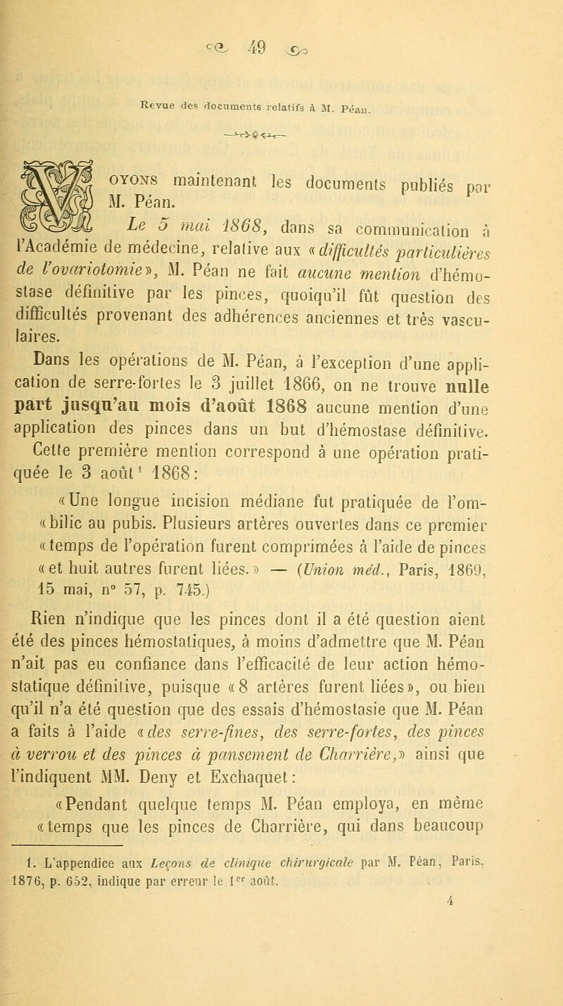 Revue des documents relatifs à M. Péan. otons' maintenant les documents publiés par M. Péan. Le 5 mai i868, dans sa communication à l'Académie de médecine, relative aux «difficultés particulières de l'ovariotomiev, M. Péan ne fait aucune mention d'hémo- stase définitive par les pinces, quoiqu'il fût question des difficultés provenant des adhérences anciennes et très vascu- laires. Dans les opérations de M. Péan, à l'exception d'une appli- cation de serre-fortes le 3 juillet 1866, on ne trouve nulle part jusqu'au mois d'août 1868 aucune mention d'une application des pinces dans un but d'hémostase définitive. Cette première mention correspond à une opération prati- quée le 3 août1 1868: «Une longue incision médiane fut pratiquée de l'om- «bilic au pubis. Plusieurs artères ouvertes dans ce premier «temps de l'opération furent comprimées à l'aide de pinces «et huit autres furent liées.» — (Union méd., Paris, 1869, 15 mai, n° 57, p. 745.) Rien n'indique que les pinces dont il a été question aient été des pinces hémostatiques, à moins d'admettre que M. Péan n'ait pas eu confiance dans l'efficacité de leur action hémo- statique définitive, puisque «8 artères furent liées», ou bien qu'il n'a été question que des essais d'hémostasie que M. Péan a faits à l'aide « des serre-fines, des serre-fortes, des pinces à verrou et des pinces à pansement de Charrierez ainsi que l'indiquent MM. Deny et Exchaquet : «Pendant quelque temps M. Péan employa, en même «temps que les pinces de Charrière, qui dans beaucoup 1. L'appendice aux Leçons de clinique chirurgicale par M. Péan, Paris. 1876, p. 652, indique par erreur le 1er août. 4