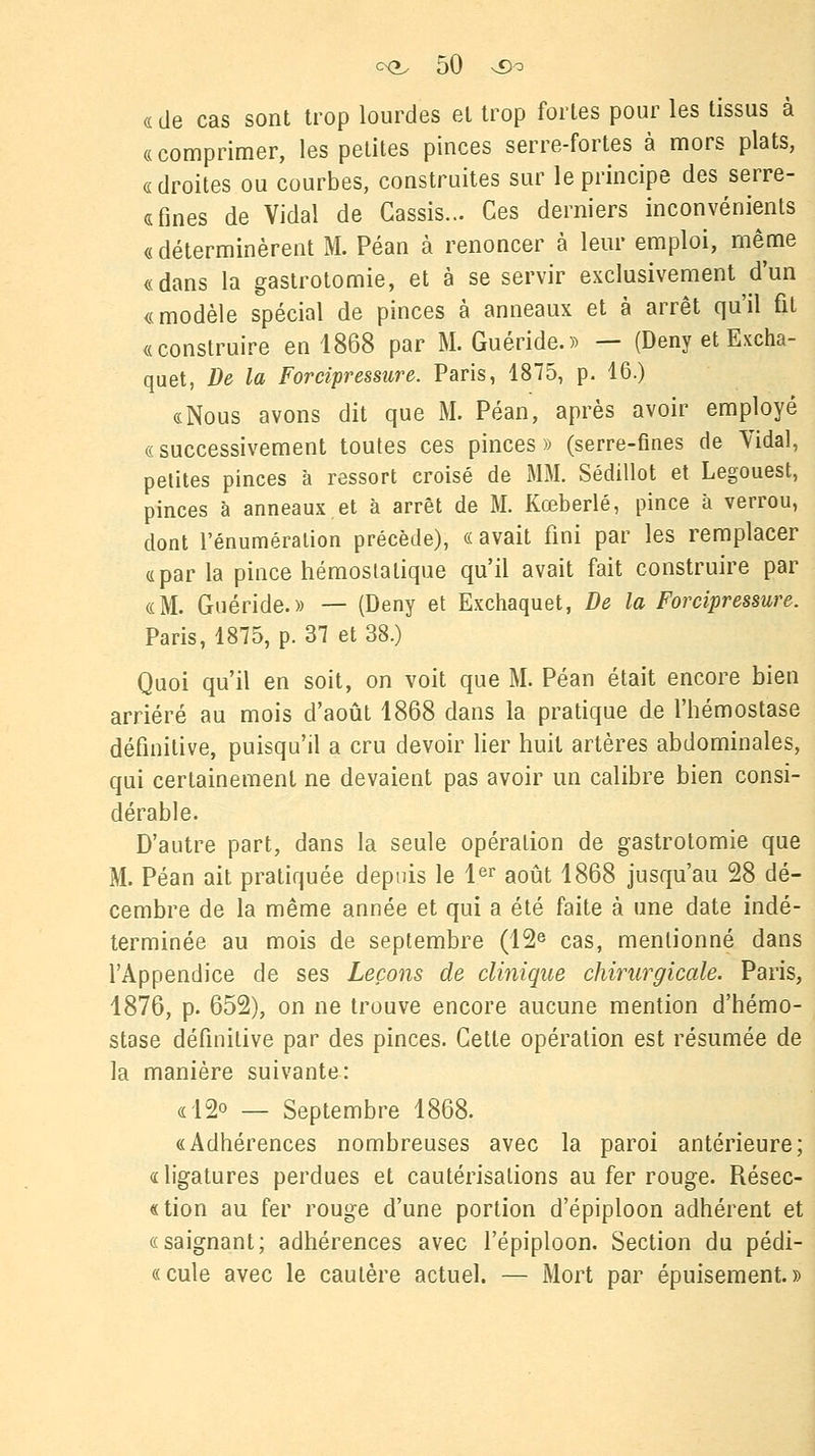 « de cas sont trop lourdes et trop fortes pour les tissus à «comprimer, les petites pinces serre-fortes à mors plats, « droites ou courbes, construites sur le principe des serre- <sfines de Vidal de Cassis... Ces derniers inconvénients « déterminèrent M. Péan à renoncer à leur emploi, même «dans la gastrotomie, et à se servir exclusivement d'un «modèle spécial de pinces à anneaux et à arrêt qu'il fit «construire en 1868 par M. Guéride.» — (Deny et Excha- quet, De la Forcipressure. Paris, 1875, p. 16.) «Nous avons dit que M. Péan, après avoir employé «successivement toutes ces pinces» (serre-fines de Vidal, petites pinces à ressort croisé de MM. Sédillot et Legouest, pinces à anneaux et à arrêt de M. Kœberlé, pince à verrou, dont l'énumération précède), «avait fini par les remplacer «parla pince hémostatique qu'il avait fait construire par «M. Guéride.» — (Deny et Exchaquet, De la Forcipressure. Paris, 1875, p. 37 et 38.) Quoi qu'il en soit, on voit que M. Péan était encore bien arriéré au mois d'août 1868 dans la pratique de l'hémostase définitive, puisqu'il a cru devoir lier huit artères abdominales, qui certainement ne devaient pas avoir un calibre bien consi- dérable. D'autre part, dans la seule opération de gastrotomie que M. Péan ait pratiquée depuis le 1er août 1868 jusqu'au 28 dé- cembre de la même année et qui a été faite à une date indé- terminée au mois de septembre (12e cas, mentionné dans l'Appendice de ses Leçons de clinique chirurgicale. Paris, 1876, p. 652), on ne trouve encore aucune mention d'hémo- stase définitive par des pinces. Cette opération est résumée de la manière suivante: «12° — Septembre 1868. «Adhérences nombreuses avec la paroi antérieure; «ligatures perdues et cautérisations au fer rouge. Résec- «tion au fer rouge d'une portion d'épiploon adhérent et «saignant; adhérences avec l'épiploon. Section du pédi- «cule avec le cautère actuel. — Mort par épuisement.»