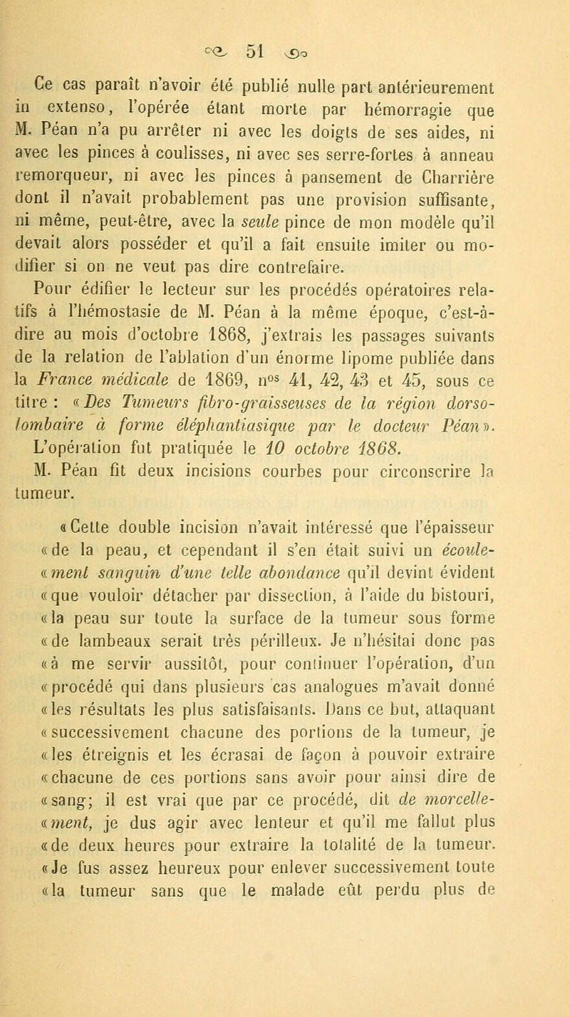 Ce cas paraît n'avoir été publié nulle part antérieurement in extenso, l'opérée étant morte par hémorragie que M. Péan n'a pu arrêter ni avec les doigts de ses aides, ni avec les pinces à coulisses, ni avec ses serre-fortes à anneau remorqueur, ni avec les pinces à pansement de Charrière dont il n'avait probablement pas une provision suffisante, ni même, peut-être, avec la seule pince de mon modèle qu'il devait alors posséder et qu'il a fait ensuite imiter ou mo- difier si on ne veut pas dire contrefaire. Pour édifier le lecteur sur les procédés opératoires rela- tifs à l'hémostasie de M. Péan à la même époque, c'est-à- dire au mois d'octobre 1868, j'extrais les passages suivants de la relation de l'ablation d'un énorme lipome publiée dans la France médicale de 1869, nos 41, 42, 43 et 45, sous ce titre: «Des Tumeurs fibro-graisseuses de la région dorso- lombaire à forme éléphantiasique par le docteur Péan)). L'opération fut pratiquée le 10 ozlobre 1868. M. Péan fit deux incisions courbes pour circonscrire la tumeur. a Cette double incision n'avait intéressé que l'épaisseur «de la peau, et cependant il s'en était suivi un écoule- «ment sanguin d'une telle abondance qu'il devint évident «que vouloir détacher par dissection, à l'aide du bistouri, «la peau sur toute la surface de la tumeur sous forme « de lambeaux serait très périlleux. Je n'hésitai donc pas «à me servir aussitôt, pour conliuuer l'opération, d'un « procédé qui dans plusieurs cas analogues m'avait donné «les résultats les plus satisfaisants. Dans ce but, attaquant « successivement chacune des portions de la tumeur, je «les étreignis et les écrasai de façon à pouvoir extraire « chacune de ces portions sans avoir pour ainsi dire de «sang; il est vrai que par ce procédé, dit de morcelle- «ment, je dus agir avec lenteur et qu'il me fallut plus «de deux heures pour extraire la totalité de la tumeur. «Je fus assez heureux pour enlever successivement toute «la tumeur sans que le malade eût perdu plus de