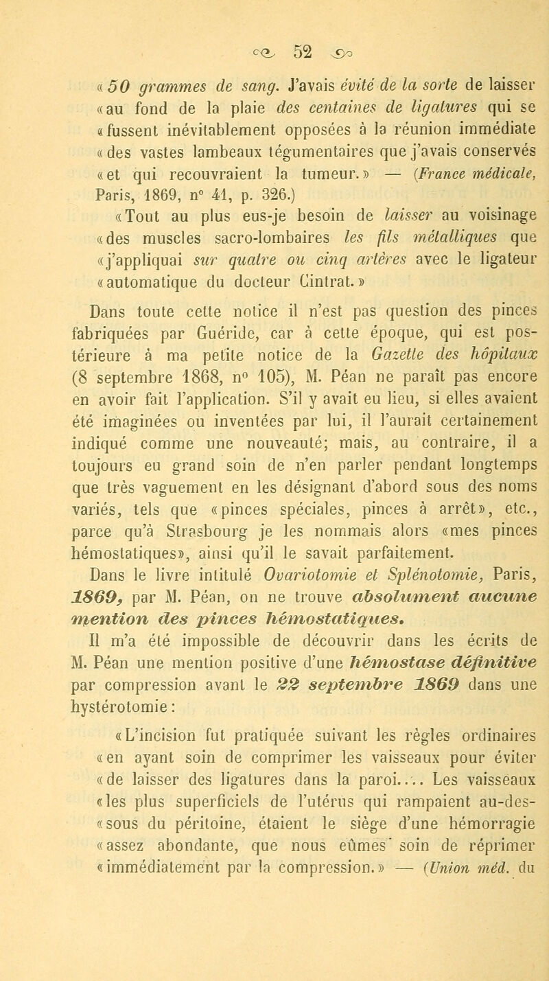 a, 50 grammes de sang. J'avais évité de la sorte de laisser «au fond de la plaie des centaines de ligatures qui se «fussent inévitablement opposées à la réunion immédiate « des vastes lambeaux tégumentaires que j'avais conservés «et qui recouvraient la tumeur.» — (France médicale, Paris, 1869, n° 41, p. 326.) «Tout au plus eus-je besoin de laisser au voisinage «des muscles sacro-lombaires les fils métalliques que «j'appliquai sur quatre ou cinq artères avec le ligateur «automatique du docteur Cintrât.» Dans toute cette notice il n'est pas question des pinces fabriquées par Guéride, car à cette époque, qui est pos- térieure à ma petite notice de la Gazette des hôpitaux (8 septembre 1868, n° 105), M. Péan ne paraît pas encore en avoir fait l'application. S'il y avait eu lieu, si elles avaient été imaginées ou inventées par lui, il l'aurait certainement indiqué comme une nouveauté; mais, au contraire, il a toujours eu grand soin de n'en parler pendant longtemps que très vaguement en les désignant d'abord sous des noms variés, tels que «pinces spéciales, pinces à arrêt», etc., parce qu'à Strasbourg je les nommais alors «mes pinces hémostatiques», ainsi qu'il le savait parfaitement. Dans le livre intitulé Ovariotomie et Splénotomie, Paris, 1869, par M. Péan, on ne trouve absolument aucune mention des pinces hémostatiques. Il m'a été impossible de découvrir dans les écrits de M. Péan une mention positive d'une hémostase définitive par compression avant le 22 septembre 1869 dans une hystérotomie : «L'incision fut pratiquée suivant les règles ordinaires «en ayant soin de comprimer les vaisseaux pour éviter «de laisser des ligatures dans la paroi.... Les vaisseaux «les plus superficiels de l'utérus qui rampaient au-des- «sous du péritoine, étaient le siège d'une hémorragie «assez abondante, que nous eûmes* soin de réprimer «immédiatement par la compression.» — (Union méd. du