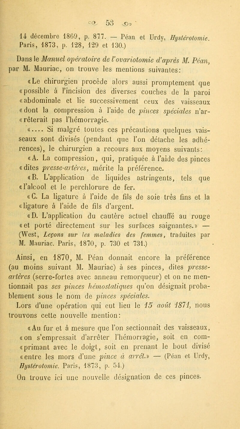 14 décembre 1869, p. 877. — Péan et Urdy, Hystérotomie. Paris, 1873, p. 128, 129 et 130.) Dans le Manuel opératoire de l'ovariotomie d'après M. Péan, par M. Mauriac, on trouve les mentions suivantes: «Le chirurgien procède alors aussi promptement que «possible à l'incision des diverses couches de la paroi «abdominale et lie successivement ceux des vaisseaux « dont la compression à l'aide de pinces spéciales n'ar- «rêterait pas l'hémorragie. «— Si malgré toutes ces précautions quelques vais- seaux sont divisés (pendant que l'on détache les adhé- rences), le chirurgien a recours aux moyens suivants: «A. La compression, qui, pratiquée à l'aide des pinces «dites presse-artères, mérite la préférence. «B. L'application de liquides astringents, tels que «l'alcool et le perchlorure de fer. «G. La ligature à l'aide de fils de soie très fins et la «ligature à l'aide de fils d'argent. «D. L'application du cautère actuel chauffé au rouge «et porté directement sur les surfaces saignantes.» — (West, Leçons sur les maladies des femmes, traduites par M. Mauriac. Paris, 1870, p. 730 et 731.) Ainsi, en 1870, M. Péan donnait encore la préférence (au moins suivant M. Mauriac) à ses pinces, dites presse- artères (serre-fortes avec anneau remorqueur) et on ne men- tionnait pas ses pinces hémostatiques qu'on désignait proba- blement sous le nom de pinces spéciales. Lors d'une opération qui eut lieu le 15 août 1871, nous trouvons cette nouvelle mention: «Au fur et à mesure que l'on sectionnait des vaisseaux, «on s'empressait d'arrêter l'hémorragie, soit en com- « primant avec le doigt, soit en prenant le bout divisé «entre les mors d'une pince à arrêt.» — (Péan et Urdy, Hystérotomie. Paris, 1873, p. 5-i.) On trouve ici une nouvelle désignation de ces pinces.