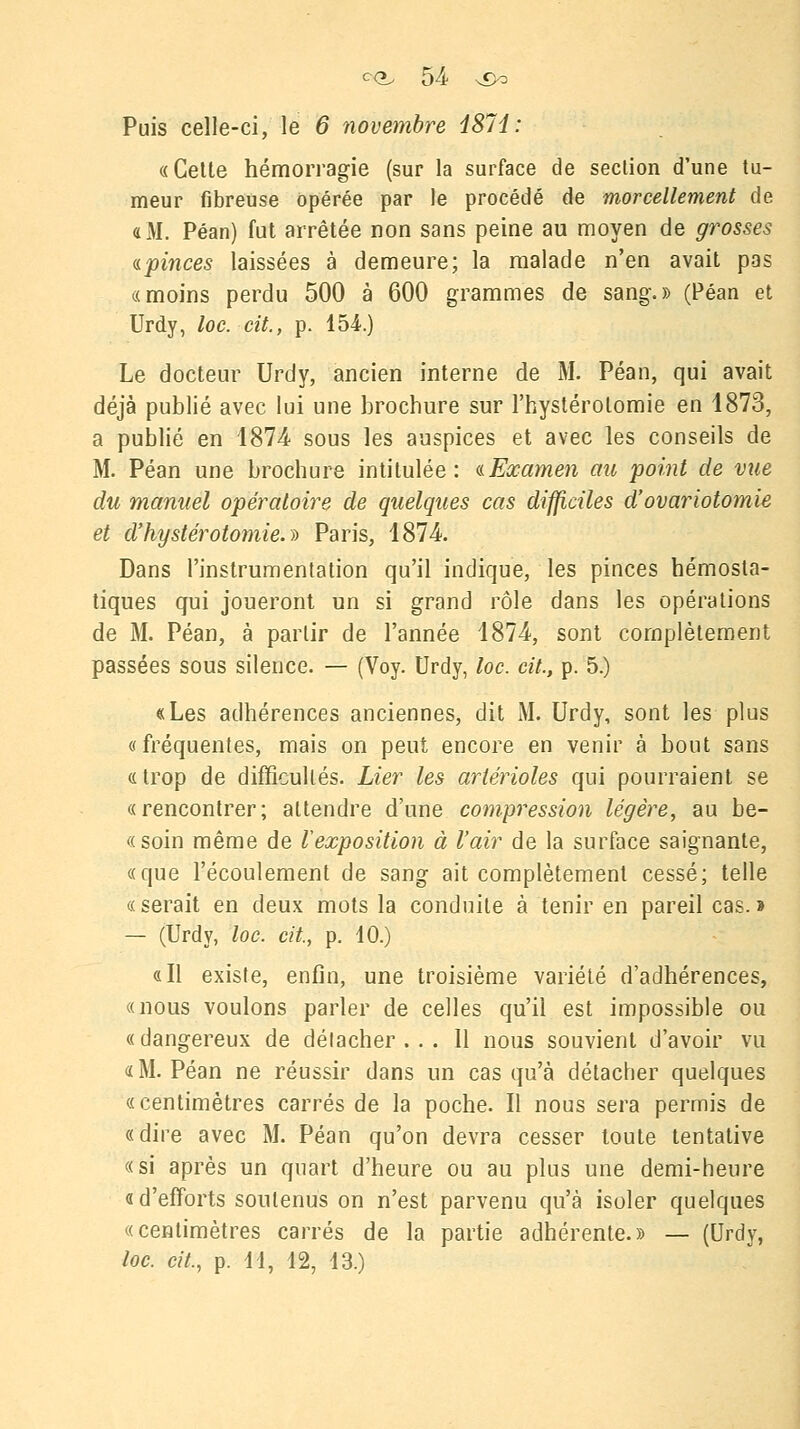 Puis celle-ci, le 6 novembre i87d: «Cette hémorragie (sur la surface de section d'une tu- meur fibreuse opérée par le procédé de morcellement de «M. Péan) fut arrêtée non sans peine au moyen de grosses «.pinces laissées à demeure; la malade n'en avait pas «moins perdu 500 à 600 grammes de sang.» (Péan et Urdy, loc. cit., p. 154.) Le docteur Urdy, ancien interne de M. Péan, qui avait déjà publié avec lui une brochure sur l'hystérolomie en 1873, a publié en 1874 sous les auspices et avec les conseils de M. Péan une brochure intitulée: «Examen au point de vue du manuel opératoire de quelques cas difficiles d'ovariotomie et d'h\jstérotomie.i> Paris, 1874. Dans l'instrumentation qu'il indique, les pinces hémosta- tiques qui joueront un si grand rôle dans les opérations de M. Péan, à partir de l'année 1874, sont complètement passées sous silence. — (Voy. Urdy, loc. cit., p. 5.) «Les adhérences anciennes, dit M. Urdy, sont les plus «fréquentes, mais on peut encore en venir à bout sans «trop de difficultés. Lier les artérioles qui pourraient se «rencontrer; attendre d'une compression légère, au be- «soin même de ^exposition à l'air de la surface saignante, «que l'écoulement de sang ait complètement cessé; telle «serait en deux mots la conduite à tenir en pareil cas. » — (Urdy, loc. cit., p. 10.) «Il existe, enfin, une troisième variété d'adhérences, «nous voulons parler de celles qu'il est impossible ou «dangereux de délacher . . . 11 nous souvient d'avoir vu «M. Péan ne réussir dans un cas qu'à détacher quelques «centimètres carrés de la poche. Il nous sera permis de «dire avec M. Péan qu'on devra cesser toute tentative «si après un quart d'heure ou au plus une demi-heure «d'efforts soutenus on n'est parvenu qu'à isoler quelques «centimètres carrés de la partie adhérente.» — (Urdy, loc. cit., p. 11, 12, 13.)
