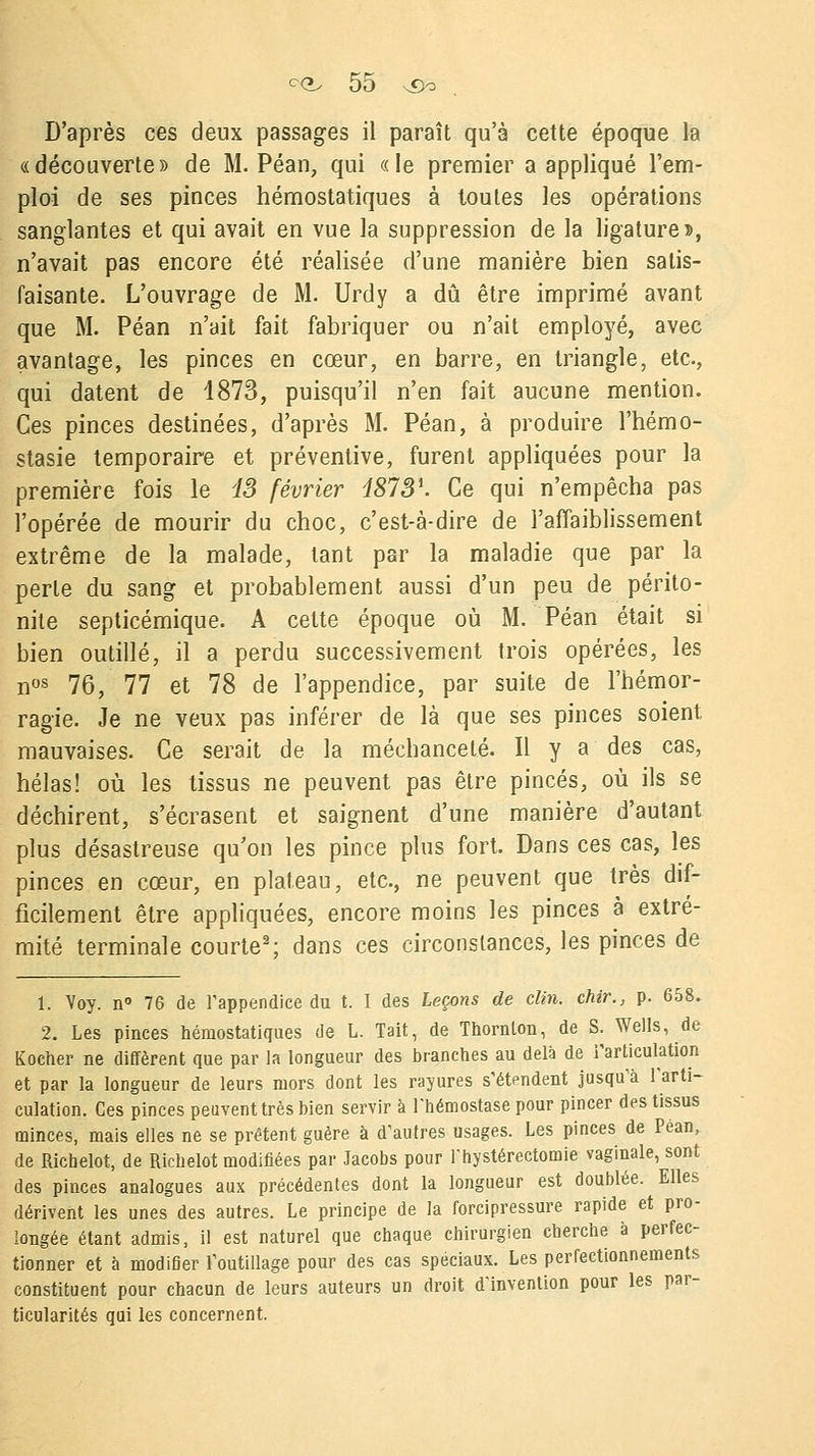 D'après ces deux passages il paraît qu'à cette époque la «découverte» de M. Péan, qui «le premier a appliqué l'em- ploi de ses pinces hémostatiques à toutes les opérations sanglantes et qui avait en vue la suppression de la ligature», n'avait pas encore été réalisée d'une manière bien satis- faisante. L'ouvrage de M. Urdy a dû être imprimé avant que M. Péan n'ait fait fabriquer ou n'ait employé, avec avantage, les pinces en cœur, en barre, en triangle, etc., qui datent de 1873, puisqu'il n'en fait aucune mention. Ces pinces destinées, d'après M. Péan, à produire l'hémo- stasie temporaire et préventive, furent appliquées pour la première fois le 13 février 18731. Ce qui n'empêcha pas l'opérée de mourir du choc, c'est-à-dire de l'affaiblissement extrême de la malade, tant par la maladie que par la perle du sang et probablement aussi d'un peu de périto- nite septicémique. A cette époque où M. Péan était si bien outillé, il a perdu successivement trois opérées, les nos 76, 77 et 78 de l'appendice, par suite de l'hémor- ragie. Je ne veux pas inférer de là que ses pinces soient mauvaises. Ce serait de la méchanceté. Il y a des cas, hélas! où les tissus ne peuvent pas être pinces, où ils se déchirent, s'écrasent et saignent d'une manière d'autant plus désastreuse qu'on les pince plus fort. Dans ces cas, les pinces en cœur, en plateau, etc., ne peuvent que très dif- ficilement être appliquées, encore moins les pinces à extré- mité terminale courte2; dans ces circonstances, les pinces de 1. Voy. n° 76 de l'appendice du t. I des Leçons de clin, chir., p. 658. 2. Les pinces hémostatiques de L. Tait, de Thornlon, de S. Wells, de Kocher ne diffèrent que par la longueur des branches au delà de l'articulation et par la longueur de leurs mors dont les rayures s'étendent jusqu'à l'arti- culation. Ces pinces peuvent très bien servir à l'hémostase pour pincer des tissus minces, mais elles ne se prêtent guère à d'autres usages. Les pinces de Pean, de Richelot, de Richelot modifiées par Jacobs pour l'hystérectomie vaginale, sont des pinces analogues aux précédentes dont la longueur est doublée. Elles dérivent les unes des autres. Le principe de la forcipressure rapide et pro- longée étant admis, il est naturel que chaque chirurgien cherche à perfec- tionner et à modifier l'outillage pour des cas spéciaux. Les perfectionnements constituent pour chacun de leurs auteurs un droit d'invention pour les par- ticularités qui les concernent.
