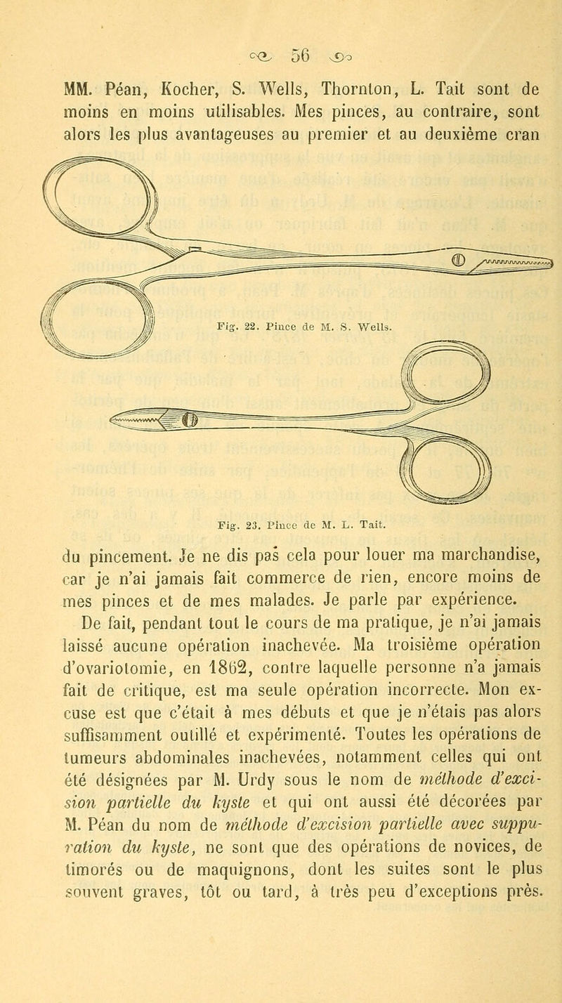 MM. Péan, Kocher, S. Wells, Thornton, L. Tait sont de moins en moins utilisables. Mes pinces, au contraire, sont alors les plus avantageuses au premier et au deuxième cran Fig. 23. Pince de M. L. Tait. du pincement. Je ne dis pas cela pour louer ma marchandise, car je n'ai jamais fait commerce de rien, encore moins de mes pinces et de mes malades. Je parle par expérience. De fait, pendant tout le cours de ma pratique, je n'ai jamais laissé aucune opération inachevée. Ma troisième opération d'ovariotomie, en 18(32, contre laquelle personne n'a jamais fait de critique, est ma seule opération incorrecte. Mon ex- cuse est que c'était à mes débuts et que je n'étais pas alors suffisamment outillé et expérimenté. Toutes les opérations de tumeurs abdominales inachevées, notamment celles qui ont été désignées par M. Urdy sous le nom de méthode d'exci- sion partielle du kyste et qui ont aussi été décorées par M. Péan du nom de méthode d'excision partielle avec suppu- ration du kyste, ne sont que des opérations de novices, de timorés ou de maquignons, dont les suites sont le plus souvent graves, tôt ou tard, à très peu d'exceptions près.