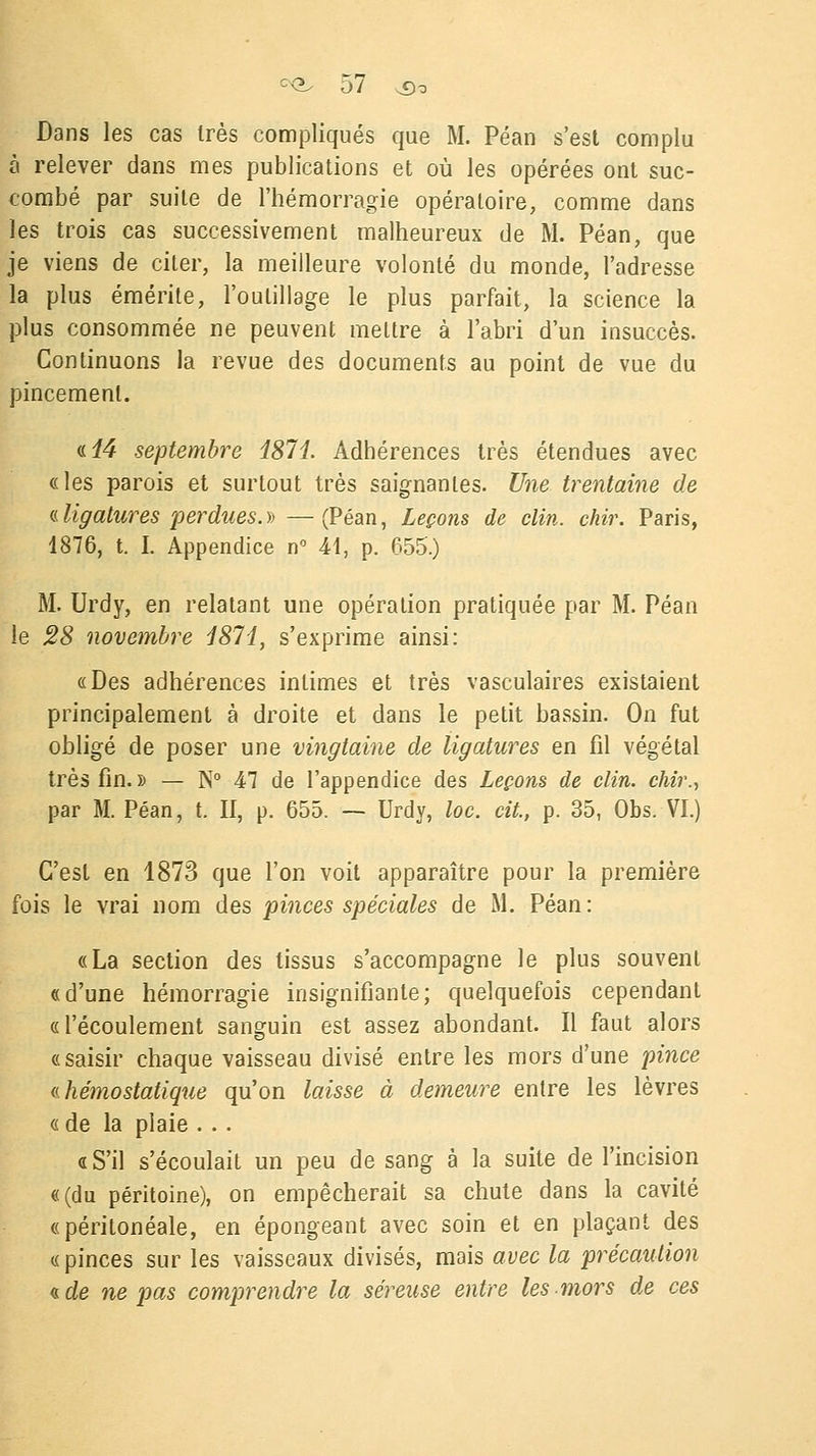 Dans les cas très compliqués que M. Péan s'est complu à relever dans mes publications et où les opérées ont suc- combé par suite de l'hémorragie opératoire, comme dans les trois cas successivement malheureux de M. Péan, que je viens de citer, la meilleure volonté du monde, l'adresse la plus émérite, l'outillage le plus parfait, la science la plus consommée ne peuvent mettre à l'abri d'un insuccès. Continuons la revue des documents au point de vue du pincement. a. 14 septembre 1871. Adhérences très étendues avec «les parois et surtout très saignantes. Une trentaine de (Lligatures perdues.)) —(Péan, Leçons de clin. ckir. Paris, 1876, t. I. Appendice n° 41, p. 655.) M. Urdy, en relatant une opération pratiquée par M. Péan le 28 novembre 1871, s'exprime ainsi: «Des adhérences intimes et très vasculaires existaient principalement à droite et dans le petit bassin. On fut obligé de poser une vingtaine de ligatures en fil végétal très fin. » — N° 47 de l'appendice des Leçons de clin, chir., par M. Péan, t. II, p. 655. — Urdy, loc. cit., p. 35, Obs. VI.) C'est en 1873 que l'on voit apparaître pour la première fois le vrai nom des pinces spéciales de M. Péan : «La section des tissus s'accompagne le plus souvent «d'une hémorragie insignifiante; quelquefois cependant «l'écoulement sanguin est assez abondant. Il faut alors «saisir chaque vaisseau divisé entre les mors d'une pince (.(.hémostatique qu'on laisse à demeure entre les lèvres « de la plaie ... « S'il s'écoulait un peu de sang à la suite de l'incision «(du péritoine), on empêcherait sa chute dans la cavité «péritonéale, en épongeant avec soin et en plaçant des «pinces sur les vaisseaux divisés, mais avec la précaution a. de ne pas comprendre la séreuse entre les mors de ces