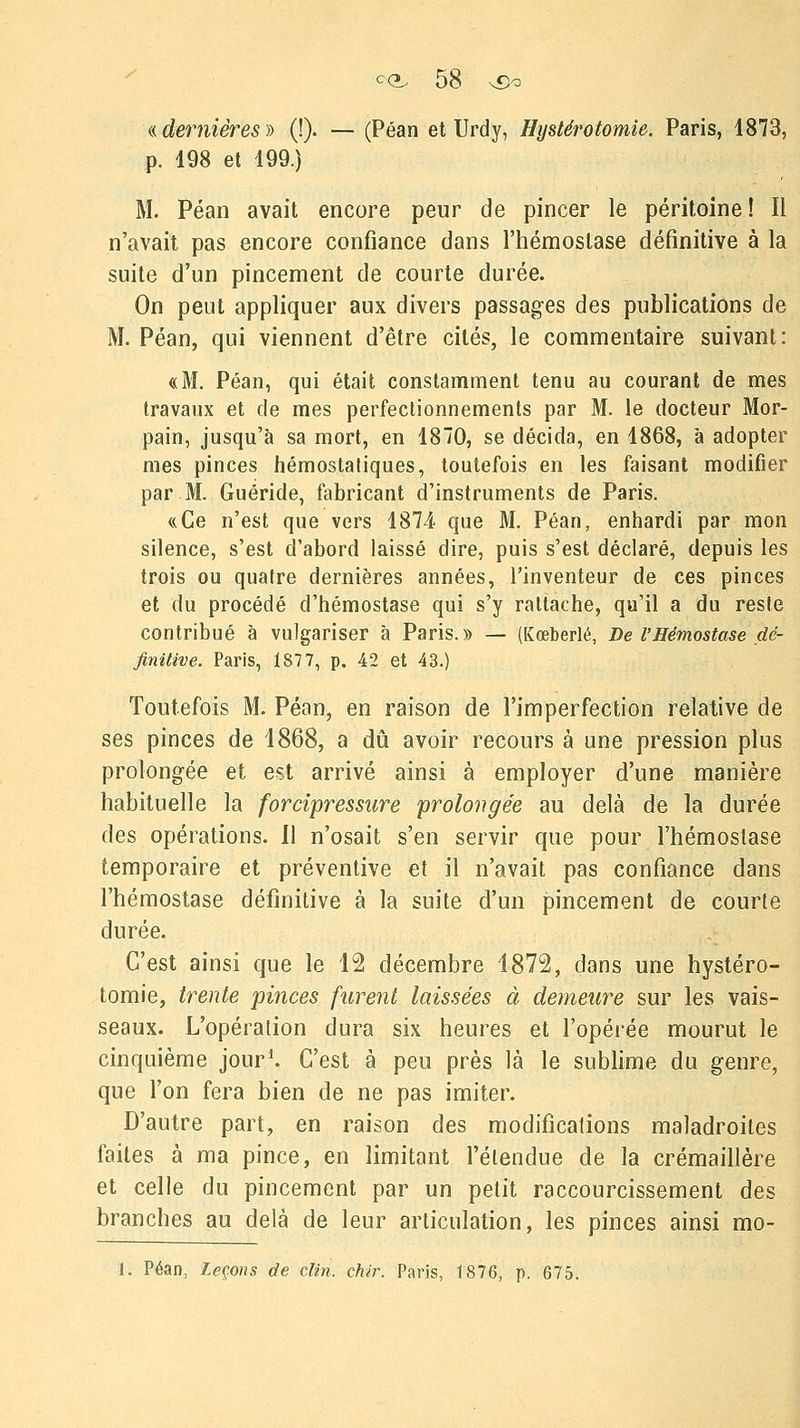 «dernières» (!). — (Péan et Urdy, Hystérotomie. Paris, 1873, p. 198 et 199.) M. Péan avait encore peur de pincer le péritoine! Il n'avait pas encore confiance dans l'hémostase définitive à la suite d'un pincement de courte durée. On peut appliquer aux divers passages des publications de M. Péan, qui viennent d'être cités, le commentaire suivant: «M. Péan, qui était constamment tenu au courant de mes travaux et de mes perfectionnements par M. le docteur Mor- pain, jusqu'à sa mort, en 1870, se décida, en 1868, à adopter mes pinces hémostatiques, toutefois en les faisant modifier par M. Guéride, fabricant d'instruments de Paris. «Ce n'est que vers 1874 que M. Péan, enhardi par mon silence, s'est d'abord laissé dire, puis s'est déclaré, depuis les trois ou quatre dernières années, l'inventeur de ces pinces et du procédé d'hémostase qui s'y rattache, qu'il a du reste contribué à vulgariser à Paris.» — (Kœberlé, De VHémostase dé- finitive. Paris, 1877, p. 42 et 43.) Toutefois M. Péan, en raison de l'imperfection relative de ses pinces de 1868, a dû avoir recours à une pression plus prolongée et est arrivé ainsi à employer d'une manière habituelle la forcipressure prolongée au delà de la durée des opérations. Il n'osait s'en servir que pour l'hémostase temporaire et préventive et il n'avait pas confiance dans l'hémostase définitive à la suite d'un pincement de courte durée. C'est ainsi que le 12 décembre 1872, dans une hystéro- tomie, trente pinces furent laissées à demeure sur les vais- seaux. L'opération dura six heures et l'opérée mourut le cinquième jour1. C'est à peu près là le sublime du genre, que l'on fera bien de ne pas imiter. D'autre part, en raison des modifications maladroites faites à ma pince, en limitant l'étendue de la crémaillère et celle du pincement par un petit raccourcissement des branches au delà de leur articulation, les pinces ainsi mo-