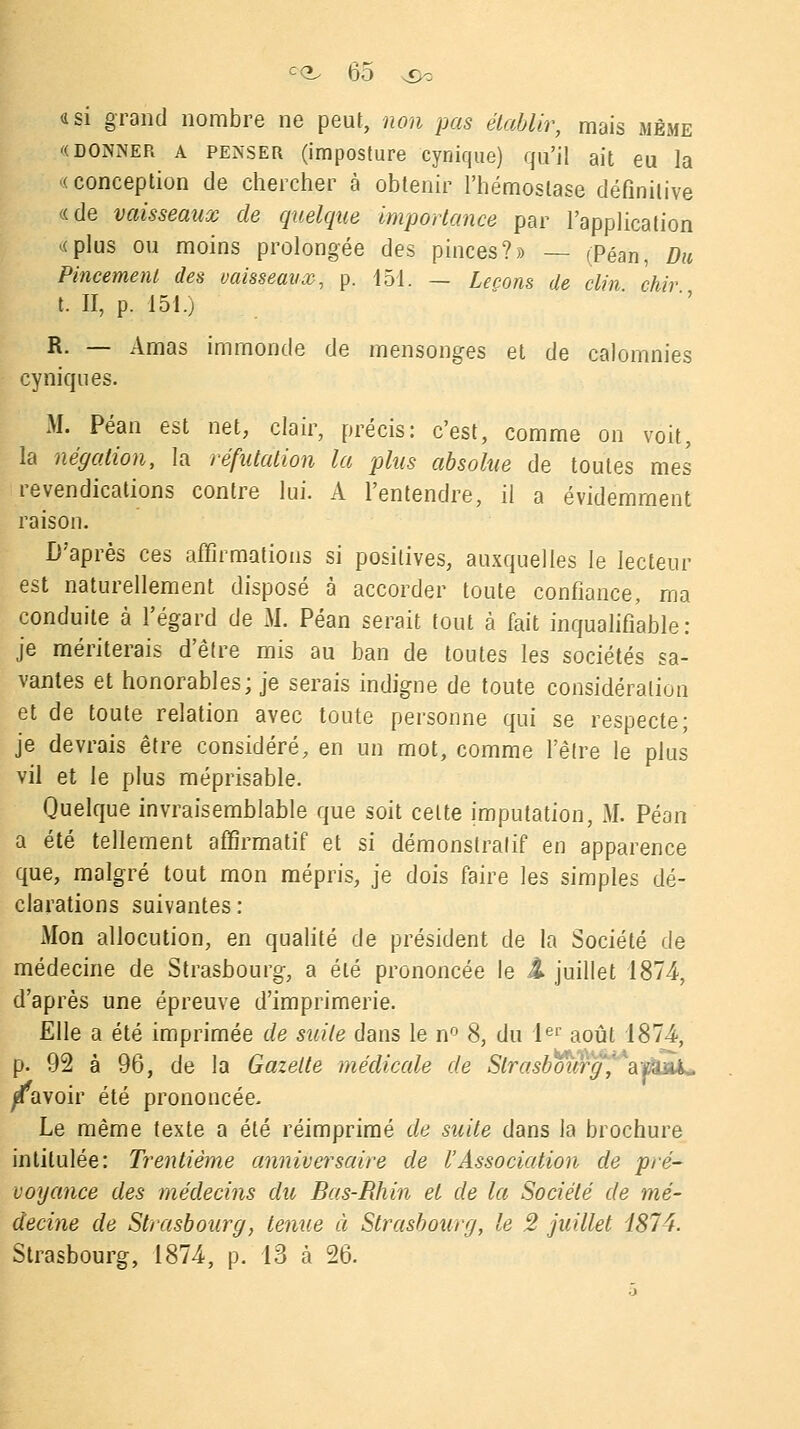 a si grand nombre ne peut, non pas établir, mais même '(donner a penser (imposture cynique) qu'il ait eu la « conception de chercher à obtenir l'hémostase définitive «de vaisseaux de quelque importance par l'application «plus ou moins prolongée des pinces?» — (Péan, Du Pincement des vaisseaux, p. 151. — Leçons de clin chir t. II, p. 151.) R. — Amas immonde de mensonges et de calomnies cyniques. M. Péan est net, clair, précis: c'est, comme on voit, la négation, la réfutation la plus absolue de toutes mes revendications contre lui. A l'entendre, il a évidemment raison. D'après ces affirmations si positives, auxquelles le lecteur est naturellement disposé à accorder toute confiance, ma conduite à l'égard de M. Péan serait tout à fait inqualifiable: je mériterais d'être mis au ban de toutes les sociétés sa- vantes et honorables; je serais indigne de toute considération et de toute relation avec toute personne qui se respecte; je devrais être considéré, en un mot, comme l'être le plus vil et le plus méprisable. Quelque invraisemblable que soit celte imputation, M. Péan a été tellement affirmatif et si démonstratif en apparence que, malgré tout mon mépris, je dois faire les simples dé- clarations suivantes : Mon allocution, en qualité de président de la Société de médecine de Strasbourg, a été prononcée le A juillet 1874, d'après une épreuve d'imprimerie. Elle a été imprimée de suite dans le n° 8, du Ier août 1874-, p. 92 à 96, de la Gazette médicale de Strasbourg,,kâfJiÀk. Ravoir été prononcée. Le même texte a été réimprimé de suite dans la brochure intitulée: Trentième anniversaire de l'Association de pré- voyance des médecins du Bas-Rhin et de la Société de mé- decine de Strasbourg, tenue à Strasbourg, le 2 juillet 1874. Strasbourg, 1874, p. 13 à 26.