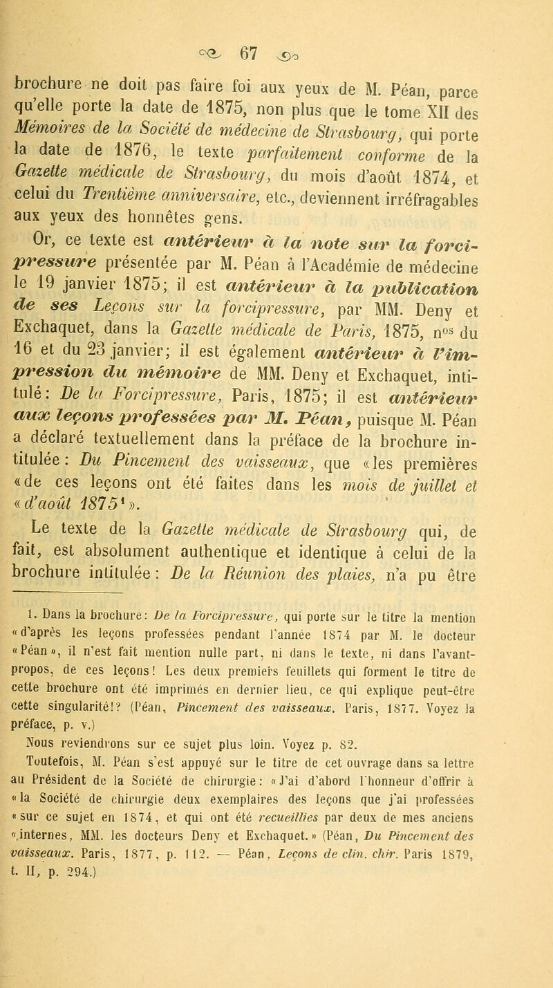 brochure ne doit pas faire foi aux yeux de M. Péan, parce qu'elle porte la date de 1875, non plus que le tome XII des Mémoires de la Société de médecine de Strasbourg, qui porte la date de 1876, le texte parfaitement conforme de la Gazette médicale de Strasbourg, du mois d'août 1874 et celui du Trentième anniversaire, etc., deviennent irréfragables aux yeux des honnêtes gens. Or, ce texte est antérieur à la note sur la forci- pressure présentée par M. Péan à l'Académie de médecine le 19 janvier 1875; il est antérieur à la publication de ses Leçons sur la forcipressure, par MM. Deny et Exchaquet, dans la Gazette médicale de Paris, 1875, nos du 16 et du 23 janvier; il est également antérieur à Vim- pression du mémoire de MM. Deny et Exchaquet, inti- tulé: De la Forcipressure, Paris, 1875; il est antérieur aux leçons professées par M. Péan, puisque M. Péan a déclaré textuellement dans la préface de la brochure in- titulée : Du Pincement des vaisseaux, que «les premières « de ces leçons ont été faites dans les mois de juillet et «.d'août 4£75!». Le texte de la Gazette médicale de Strasbourg qui, de fait, est absolument authentique et identique à celui de la brochure intitulée : De la Réunion des plaies, n'a pu être 1. Dans la brochure: De la Forcipressure, qui porte sur le titre la mention «d'après les leçons professées pendant Tannée 1S74 par M. le docteur «Péan», il n'est fait mention nulle part, ni dans le texte, ni dans l'avant- propos, de ces leçons! Les deux premiers feuillets qui forment le titre de cette brochure ont été imprimés en dernier lieu, ce qui explique peut-être cette singularité!? (Péan, Pincement des vaisseaux. Paris, 1S7 7. Voyez la préface, p. v.) Nous reviendrons sur ce sujet plus loin. Voyez p. S2. Toutefois, M. Péan s'est appuyé sur le titre de cet ouvrage dans sa lettre au Président de la Société de chirurgie: «J'ai d'abord l'honneur d'offrir a «la Société de chirurgie deux exemplaires des leçons que j'ai professées «sur ce sujet en 1874, et qui ont été recueillies par deux de mes anciens «.internes, MM. les docteurs Deny et Exchaquet.» (Péan, Du Pincement des vaisseaux. Paris, 1877, p. 112. — Péan, Leçons de clin. chir. Paris 1S79, t. II, p. 294.)