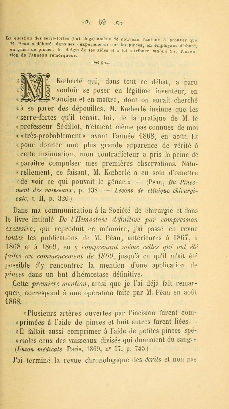 La question des serre-fortes (bull-dogs) amène de nouveau l'anteur à prouver qu..- M. Péan a débuté, dans ses «expériences, sur les pinces, en employant d'abord, en guise de pinces, les doigts de ses aides et à lui attribuer, malgré lui, l'inven- tion de l'anneau remorqueur. Kœberlé qui, dans tout ce débat, a paru vouloir se poser en légitime inventeur, en * ancien et en maître, dont on aurait cherché «à se parer des dépouilles, M. Kœberlé insinue que les «serre-fortes qu'il tenait, lui, de la pratique de M. le «professeur Sédillot, n'étaient même pas connues de moi ««très-probablement» avant l'année 1868, en août. Et «pour donner une plus grande apparence de vérité à «cette insinuation, mon contradicteur a pris la peine de «paraître compulser mes premières observations. Natu- « rellement, ce faisant, M. Kœberlé a eu soin d'omettre «de voir ce qui pouvait le gêner.» — (Péan, Du Pince- ment des vaisseaux, p. 138. — Leçons de clinique chirurgi- cale, t. II, p. 320.; Dans ma communication à la Société de chirurgie et dans le livre intitulé De l'Hémostase définitive par compression excessive, qui reproduit ce mémoire, j'ai passé en revue toutes les publications de M. Péan, antérieures à 1867, à 1868 et à 1869, en y comprenant même celles qui ont été faites au commencement de i869, jusqu'à ce qu'il m'ait été possible d'y rencontrer la mention d'une application de pinces dans un but d'hémostase définitive. Cette première mention, ainsi que je l'ai déjà fait remar- quer, correspond à une opération faite par M. Péan en août 1868. «Plusieurs artères ouvertes par l'incision furent com- « primées à l'aide de pinces et huit autres furent liées... «Il fallait aussi comprimer à l'aide de petites pinces spé- «ciales ceux des vaisseaux divisés qui donnaient du sang.» (Union médicale. Paris, 1869, n° 57, p. 745.) J'ai terminé la revue chronologique des écrits et non pas