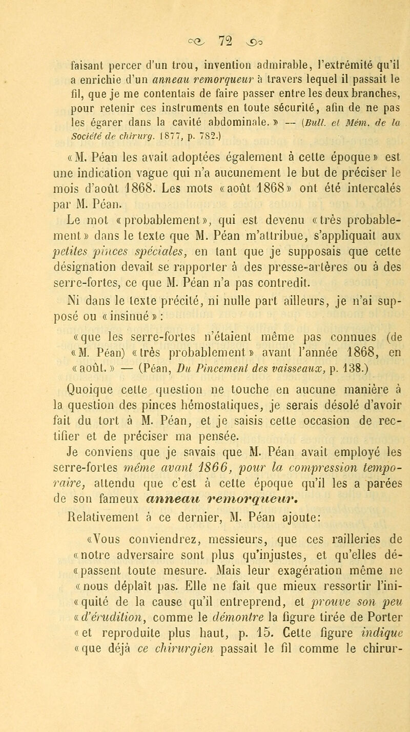 faisant percer d'un trou, invention admirable, l'extrémité qu'il a enrichie d'un anneau remorqueur à travers lequel il passait le fil, que je me contentais de faire passer entre les deux branches, pour retenir ces instruments en toute sécurité, afin de ne pas les égarer dans la cavité abdominale. » — (Bull, et Mévi. de la Société de chirurg. 1877, p. 782.) «M. Péan les avait adoptées également à celte époque» est une indication vague qui n'a aucunement le but de préciser le mois d'août 4868. Les mots «août 1868» ont été intercalés par M. Péan. Le mot «probablement», qui est devenu «très probable- ment» dans le texte que M. Péan m'attribue, s'appliquait aux petites pinces spéciales, en tant que je supposais que celte désignation devait se rapporter à des presse-artères ou à des serre-fortes, ce que M. Péan n'a pas contredit. Ni dans le texte précité, ni nulle part ailleurs, je n'ai sup- posé ou « insinué » : «que les serre-fortes n'étaient même pas connues (de «M. Péan) «très probablement» avant l'année 1868, en « août. » — (Péan, Du Pincement des vaisseaux, p. 138.) Quoique cette question ne touche en aucune manière à la question des pinces hémostatiques, je serais désolé d'avoir fait du tort à M. Péan, et je saisis cette occasion de rec- tifier et de préciser ma pensée. Je conviens que je savais que M. Péan avait employé les serre-fortes même avant 1866, pour la compression tempo- raire, attendu que c'est à cette époque qu'il les a parées de son fameux anneau remorqueur. Relativement à ce dernier, M. Péan ajoute: «Vous conviendrez, messieurs, que ces railleries de «notre adversaire sont plus qu'injustes, et qu'elles dé- fi passent toute mesure. Mais leur exagération même ne «nous déplaît pas. Elle ne fait que mieux ressortir l'ini- «quité de la cause qu'il entreprend, et prouve son peu «.d'érudition, comme le démontre la figure tirée de Porter «et reproduite plus haut, p. 15. Celte figure indique «que déjà ce chirurgien passait le fil comme le chirur-