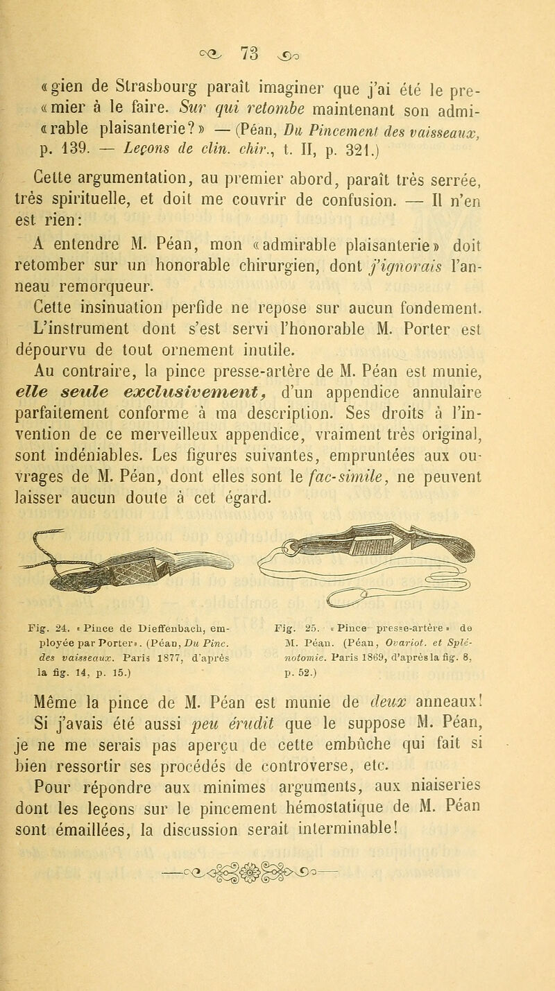 «gien de Strasbourg paraît imaginer que j'ai été le pre- «mier à le faire. Sur qui retombe maintenant son admi- rable plaisanterie? » — (Péan, Du Pincement des vaisseaux, p. 139. — Leçons de clin, chir., t. II, p. 321.) Celte argumentation, au premier abord, paraît très serrée, très spirituelle, et doit me couvrir de confusion. — Il n'en est rien: A entendre M. Péan, mon «admirable plaisanterie» doit retomber sur un honorable chirurgien, dont j'ignorais l'an- neau remorqueur. Celte insinuation perfide ne repose sur aucun fondement. L'instrument dont s'est servi l'honorable M. Porter est dépourvu de tout ornement inutile. Au contraire, la pince presse-artère de M. Péan est munie, elle seule exclusivement, d'un appendice annulaire parfaitement conforme à ma description. Ses droits à l'in- vention de ce merveilleux appendice, vraiment très original, sont indéniables. Les figures suivantes, empruntées aux ou- vrages de M. Péan, dont elles sont le fac-similé, ne peuvent laisser aucun doute à cet égard. Fig. 24. « Pince de Dieffenbach, em- ployée par Porter». (PéaD, Du Pinc. des vais-seaux. Paris 1877, d'après la fig. 14, p. 15.) Fig. 2ô. « Pince presse-artère » de M. Péan. (Péan, Ovariot. et Splé- notomie. Paris 1869, d'après la fig. 8, p. 52.) Même la pince de M. Péan est munie de deux anneaux! Si j'avais été aussi peu érudit que le suppose M. Péan, je ne me serais pas aperçu de cette embûche qui fait si bien ressortir ses procédés de controverse, etc. Pour répondre aux minimes arguments, aux niaiseries dont les leçons sur le pincement hémostatique de M. Péan sont émaillées, la discussion serait interminable! -o<^< >vCo-