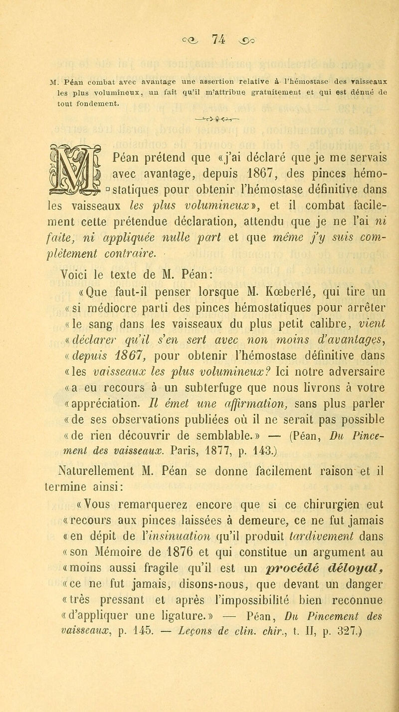 M. Péan combat avec avantage une assertion relative à l'hémostase des vaisseaux les plus volumineux, un fait qu'il m'attribue gratuitement et qui est dénué de tout fondement. Péan prétend que «j'ai déclaré que je me servais avec avantage, depuis 1867, des pinces hémo- D statiques pour obtenir l'hémostase définitive dans les vaisseaux les plus volumineux», et il combat facile- ment cette prétendue déclaration, attendu que je ne l'ai ni faite, ni appliquée mille part et que même j'y suis com- plètement contraire. Voici le texte de M. Péan: «Que faut-il penser lorsque M. Kœberlé, qui tire un «si médiocre parti des pinces hémostatiques pour arrêter «le sang dans les vaisseaux du plus petit calibre, vient « déclarer qu'il s'en sert avec non moins d'avantages, « depuis 1867, pour obtenir l'hémostase définitive dans «les vaisseaux les plus volumineux? Ici notre adversaire «a eu recours à un subterfuge que nous livrons à votre «appréciation. Il émet une affirmation, sans plus parler «de ses observations publiées où il ne serait pas possible «de rien découvrir de semblable.» — (Péan, Dît, Pince- ment des vaisseaux. Paris, 1877, p. 143.) Naturellement M. Péan se donne facilement raison et il termine ainsi: «Vous remarquerez encore que si ce chirurgien eut « recours aux pinces laissées à demeure, ce ne fut jamais «en dépit de Yinsinuation qu'il produit tardivement dans «son Mémoire de 1876 et qui constitue un argument au «moins aussi fragile qu'il est un procédé déloyal, «ce ne fut jamais, disons-nous, que devant un danger «très pressant et après l'impossibilité bien reconnue «d'appliquer une ligature.» — Péan, Du Pincement des vaisseaux, p. 145. — Leçons de clin, chir., t. II, p. 327.)