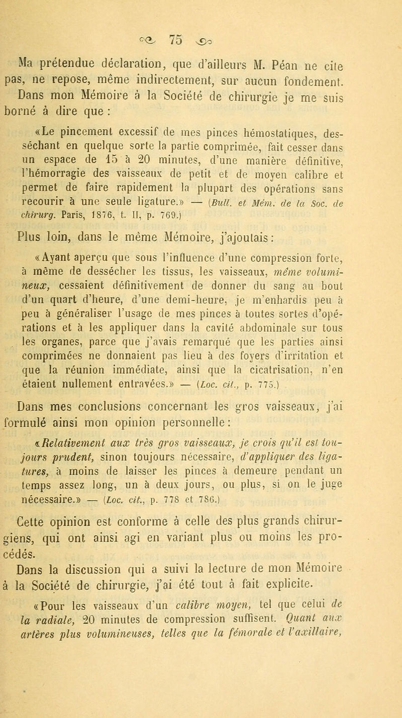 Ma prétendue déclaration, que d'ailleurs M. Péan ne cile pas, ne repose, même indirectement, sur aucun fondement. Dans mon Mémoire à la Société de chirurgie je me suis borné à dire que : «Le pincement excessif de mes pinces hémostatiques, des- séchant en quelque sorte la partie comprimée, fait cesser dans un espace de 45 à 20 minutes, d'une manière définitive, l'hémorragie des vaisseaux de petit et de moyen calibre et permet de faire rapidement la plupart des opérations sans recourir à une seule ligature.» — {Bull, et 'item, de la Soc. de ckirurg. Paris, 1876, t. II, p. 769.) Plus loin, dans le même Mémoire, j'ajoutais : «Ayant aperçu que sous l'influence d'une compression forte, à même de dessécher les tissus, les vaisseaux, même volumi- neux, cessaient définitivement de donner du sang au bout d'un quart d'heure, d'une demi-heure, je m'enhardis peu à peu à généraliser l'usage de mes pinces à toutes sortes d'opé- rations et à les appliquer dans la cavité abdominale sur tous les organes, parce que j'avais remarqué que les parties ainsi comprimées ne donnaient pas lieu à des foyers d'irritation et que la réunion immédiate, ainsi que la cicatrisation, n'en étaient nullement entravées.» — Uoc. cit., p. 775.) Dans mes conclusions concernant les gros vaisseaux, j'ai formulé ainsi mon opinion personnelle : «.Relativement aux très gros vaisseaux, je crois qu'il est tou- jours prudent, sinon toujours nécessaire, d'appliquer des liga- tures, à moins de laisser les pinces à demeure pendant un temps assez long, un à deux jours, ou plus, si on le juge nécessaire.» — (Loc. cit., p. 778 et 786.) Cette opinion est conforme à celle des plus grands chirur- giens, qui ont ainsi agi en variant plus ou moins les pro- cédés. Dans la discussion qui a suivi la lecture de mon Mémoire à la Société de chirurgie, j'ai été tout à fait explicite. «Pour les vaisseaux d'un calibre moyen, tel que celui de la radiale, 20 minutes de compression suffisent. Quant aux artères plus volumineuses, telles que la fémorale et l'axillaire,