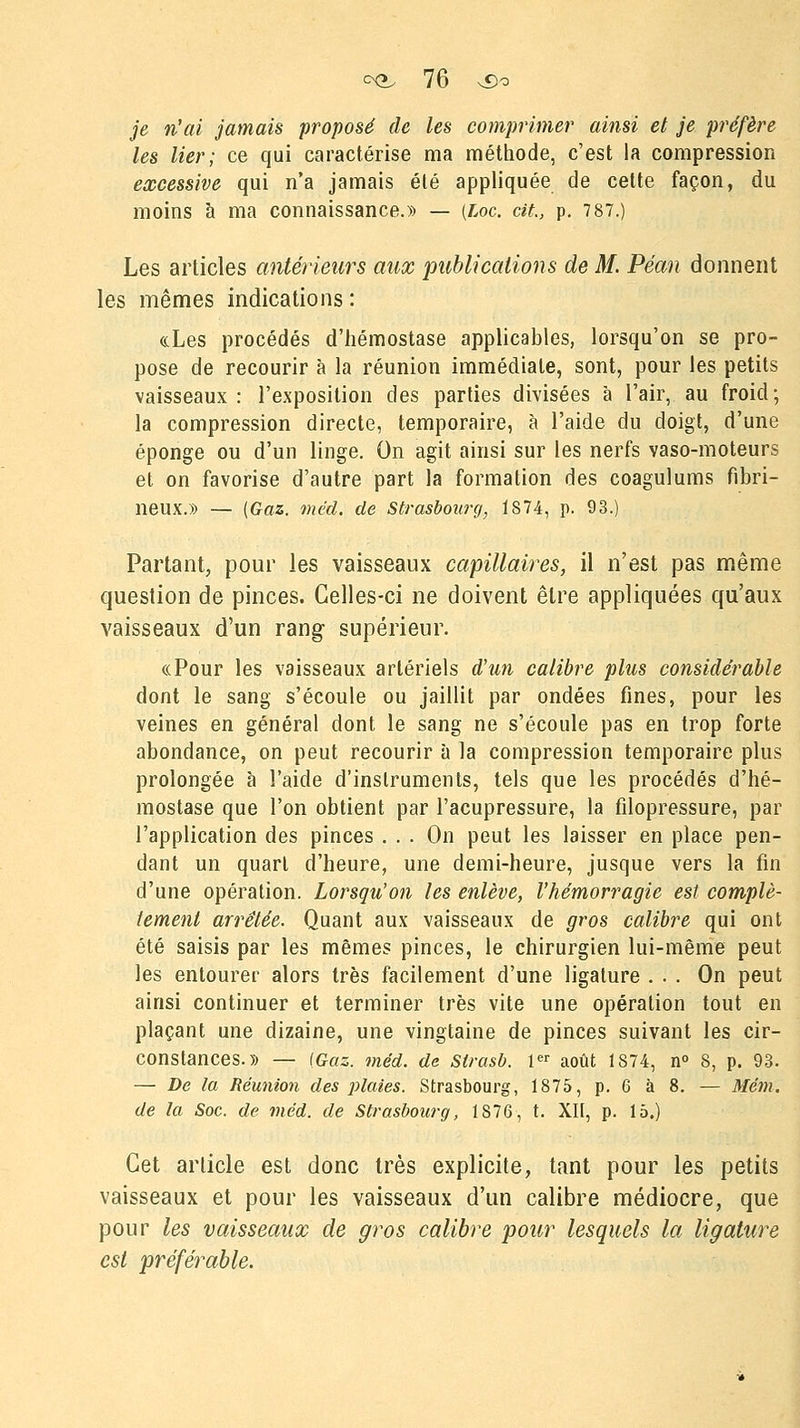 je n'ai jamais proposé de les comprimer ainsi et je préfère les lier; ce qui caractérise ma méthode, c'est la compression excessive qui n'a jamais été appliquée de cette façon, du moins à ma connaissance.» — (Loc. cit., p. 7 87.) Les articles antérieurs aux publications de M. Péan donnent les mêmes indications : «Les procédés d'hémostase applicables, lorsqu'on se pro- pose de recourir à la réunion immédiate, sont, pour les petits vaisseaux: l'exposition des parties divisées à l'air, au froid; la compression directe, temporaire, à l'aide du doigt, d'une éponge ou d'un linge. On agit ainsi sur les nerfs vaso-moteurs et on favorise d'autre part la formation des coagulums fibri- neux.» — {Gaz. méd. de Strasbourg, 1874, p. 93.) Partant, pour les vaisseaux capillaires, il n'est pas même question de pinces. Celles-ci ne doivent être appliquées qu'aux vaisseaux d'un rang supérieur. «Pour les vaisseaux artériels d'un calibre plus considérable dont le sang s'écoule ou jaillit par ondées fines, pour les veines en général dont le sang ne s'écoule pas en trop forte abondance, on peut recourir à la compression temporaire plus prolongée à l'aide d'instruments, tels que les procédés d'hé- mostase que l'on obtient par l'acupressure, la filopressure, par l'application des pinces ... On peut les laisser en place pen- dant un quart d'heure, une demi-heure, jusque vers la fin d'une opération. Lorsqu'on les enlève, l'hémorragie est complè- tement arrêtée. Quant aux vaisseaux de gros calibre qui ont été saisis par les mêmes pinces, le chirurgien lui-même peut les entourer alors très facilement d'une ligature ... On peut ainsi continuer et terminer très vite une opération tout en plaçant une dizaine, une vingtaine de pinces suivant les cir- constances.» — (Gaz. méd. de Slrasb. 1er août 1874, n° 8, p. 93. — De la Réunion des plaies. Strasbourg, 1875, p. 6 à 8. — Mém. de la Soc. de méd. de Strasbourg, 1876, t. XII, p. 15.) Cet article est donc très explicite, tant pour les petits vaisseaux et pour les vaisseaux d'un calibre médiocre, que pour les vaisseaux de gros calibre pour lesquels la ligature est préférable.