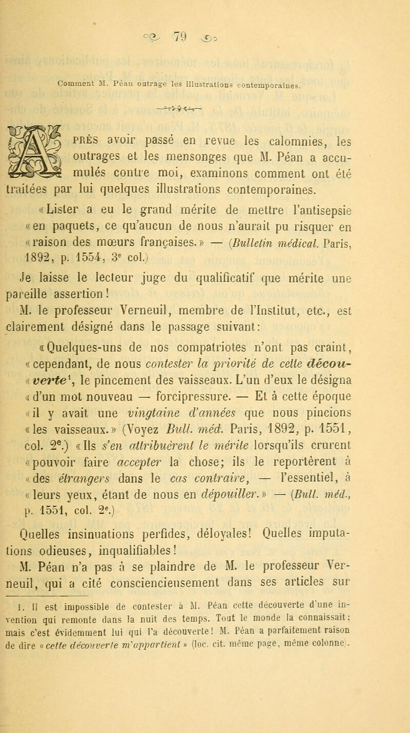 Comment M. Peau outrage les illustrations contemporaines près avoir passé en revue les calomnies, les outrages et les mensonges que M. Péan a accu- mulés contre moi, examinons comment ont été traitées par lui quelques illustrations contemporaines. «Lister a eu le grand mérite de mettre l'antisepsie «en paquets, ce qu'aucun de nous n'aurait pu risquer en « raison des mœurs françaises. » — (Bulletin médical. Paris, 1892, p. 1554, 3e coLi Je laisse le lecteur juge du qualificatif que mérite une pareille assertion ! M. le professeur Verneuil, membre de l'Institut, etc., est clairement désigné dans le passage suivant: «Quelques-uns de nos compatriotes n'ont pas craint, « cependant, de nous contester la priorité de celle dêcou- «verte*, le pincement des vaisseaux. L'un d'eux le désigna « d'un mot nouveau — forcipressure. — Et à cette époque <il y avait une vingtaine d'années que nous pincions «les vaisseaux.» (Voyez Bull. méd. Paris, 1892, p. 1551, col. 2e.) «Ils s'en attribuèrent le mérite lorsqu'ils crurent «pouvoir faire accepter la chose; ils le reportèrent à • des étrangers dans le cas contraire, — l'essentiel, à «leurs yeux, étant de nous en dépouiller.» — (Bull, méd., p. 1551, col. 2e.) Quelles insinuations perfides, déloyales! Quelles imputa- tions odieuses, inqualifiables! M. Péan n'a pas à se plaindre de M. le professeur Ver- neuil, qui a cité consciencieusement dans ses articles sur 1. II est impossible de contester à M. Péan cette découverte d'une in- vention qui remonte dans la nuit des temps. Tout le monde la connaissait: mais c'est évidemment lui qui Fa découverte! M. Péan a parfaitement raison de dire « cette découverte m'appartient » (loc. cit. même page, même colonne .