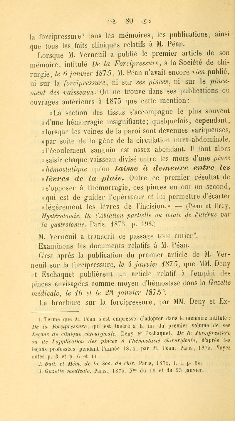 la forcipressure1 tous les mémoires, les publications, ainsi que tous les faits cliniques relatifs à M. Péan. Lorsque M. Verneuil a publié le premier article de son mémoire, intitulé De la Forcipressure, à la Société de chi- rurgie, le 6 janvier 1875, M. Péan n'avait encore rien publié, ni sur la forcipressure, ni sur ses pinces, ni sur le pince- ment des vaisseaux. On ne trouve dans ses publications ou ouvrages antérieurs à 1875 que cette mention: «La section des tissus s'accompagne le plus souvent «d'une hémorragie insignifiante; quelquefois, cependant, « lorsque les veines de la paroi sont devenues variqueuses, «par suite de la gêne de la circulation inlra-abdominale, «l'écoulement sanguin est assez abondant. Il faut alors « saisir chaque vaisseau divisé entre les mors d'une pince « hémostatique qu'on laisse à demeure entre les «.lèvres de la plaie. Outre ce premier résultat de «s'opposer à l'hémorragie, ces pinces en ont un second, «qui est de guider l'opérateur et lui permettre d'écarter «légèrement les lèvres de l'incision.» — (Péan et Urdy, Hystérolomie. De l'Ablation partielle ou totale de l'utérus par la gastrotomie. Paris, 1873, p. 198.) M. Verneuil a transcrit ce passage tout entier2. Examinons les documents relatifs à M. Péan. C'est après la publication du premier article de M. Ver- neuil sur la forcipressure, le 4 janvier 1875, que MM. Deny et Exchaquet publièrent un article relatif à l'emploi des pinces envisagées comme moyen d'hémostase dans la Gazette médicale, le 16 et le 23 janvier 1875*. La brochure sur la forcipressure, par MM. Deny et Ex- 1. Terme que M. Péan s'est empressé d'adopter dans le mémoire intitulé : De la Fore/pressure, qui est inséré à la fin du premier volume de ses Leçons de clinique chirurgicale. Deny et Exchaquet, De la Forcipressure ou de l'application des pinces à l'hémostasie chirurgicale, d'après les leçons professées pendant l'année 1S74, par M. Péan. Paris, 1875. Voyez notes p. 3 et p. 6 et 11. 2. Bull, et Mém. de la Soc. de chir. Paris, 1875, t. 1, p- 65. 3. Gazette médicale. Paris, 1875. Nos du 16 et du 23 janvier.