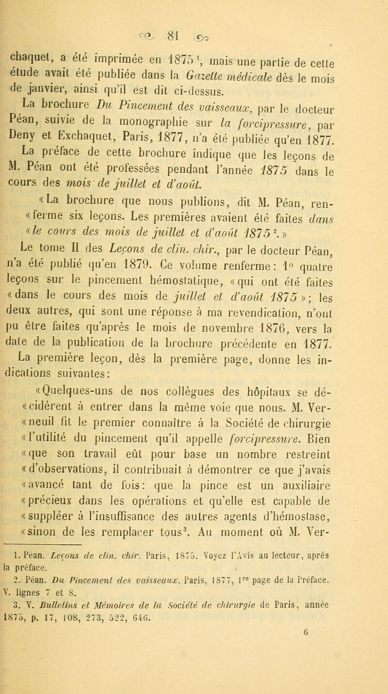 chaquet, a été imprimée en 1875', mais une partie de cette étude avait été publiée dans la Gazette médicale dès le mois de janvier, ainsi qu'il est dit ci-dessus. La brochure Du Pincement des vaisseaux, par le docteur Péan, suivie de la monographie sur la forcîpressure, par Deny et Exchaquet, Paris, 1877, n'a été publiée qu'en 1877. La préface de cette brochure indique que les leçons de M. Péan ont été professées pendant l'année 1875 dans le cours des mois de juillet et d'août. «La brochure que nous publions, dit M. Péan, ren- -( ferme six leçons. Les premières avaient été faites dam 'de cours des mois de juillet et d'août 1875*.$ Le tome II des Leçons de clin, chir., par le docteur Péan, n'a été publié qu'en 1879. Ce volume renferme: 1° quatre leçons sur le pincement hémostatique, «qui ont été faites « dans le cours des mois de juillet et d'août 1875 » ; les deux autres, qui sont une réponse à ma revendication, n'ont pu être faites qu'après le mois de novembre 1876, vers la date de la publication de la brochure précédente en 1877. La première leçon, dès la première page, donne les in- dications suivantes: «Quelques-uns de nos collègues des hôpitaux se dé- «cidèrent à entrer dans la même voie que nous. M. Ver- «neuil fit le premier connaître à la Société de chirurgie «l'utilité du pincement qu'il appelle forcipressure. Bien «que son travail eût pour base un nombre restreint «d'observations, il contribuait à démontrer ce que j'avais «avancé tant de fois: que la pince est un auxiliaire «précieux dans les opérations et qu'elle est capable de «suppléer à l'insuffisance des autres agents d'hémostase, «sinon de les remplacer tous3. Au moment où M. Ver- 1. Péan. Leçons de clin. chir. Paris, 1875. Voyez l'Avis au lecteur, après la préface. 2. Péan. Du Pincement des vaisseaux. Paris, 1S77, lre page de la Préface. V. lignes 7 et S. 3. Y. Bulletins et Mémoires de la Société de chirurgie de Paris, année 1875, p. 17, 108, 273, 522, 64G. 6