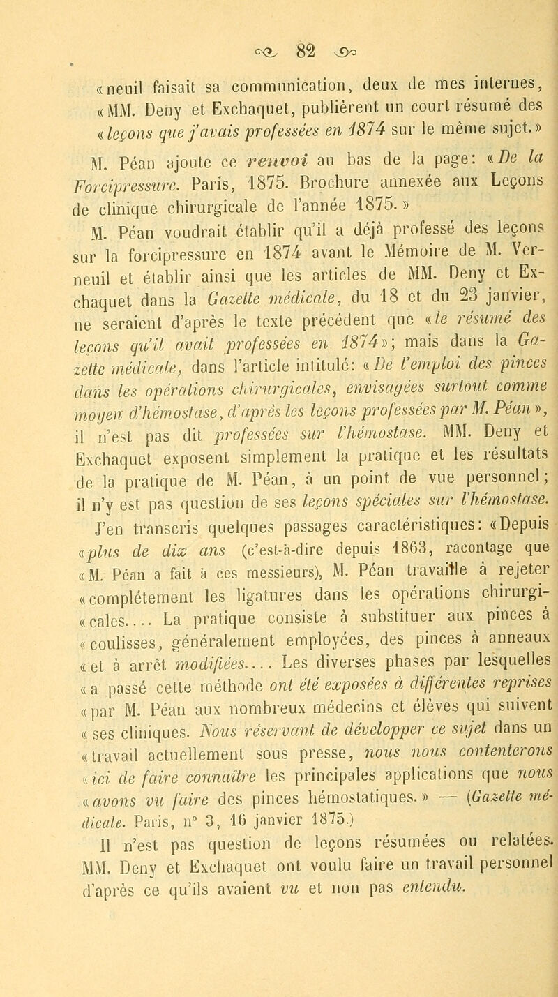 «neuil faisait sa communication, deux de mes internes, «MM. Deny et Exchaquet, publièrent un court résumé des ileçons que j'avais professées en 4874 sur le même sujet.» M. Péan ajoute ce renvoi au bas de la page: a De la Forcipressure. Paris, 1875. Brochure annexée aux Leçons de clinique chirurgicale de l'année 1875. » M. Péan voudrait, établir qu'il a déjà professé des leçons sur la forcipressure en 1874 avant le Mémoire de M. Ver- neuil et établir ainsi que les articles de MM. Deny et Ex- chaquet dans la Gazette médicale, du 18 et du 23 janvier, ne seraient d'après le texte précédent que (de résumé des leçons qu'il avait professées en i874)->; mais dans la Ga- zette médicale, dans l'article intitulé: a De l'emploi des pinces dans les opérations chirurgicales, envisagées surtout comme moyen d'hémostase, d'après les leçons professées par M. Péan », il n'est pas dit professées sur l'hémostase. MM. Deny et Exchaquet exposent simplement la pratique et les résultats de la pratique de M. Péan, à un point de vue personnel; il n'y est pas question de ses leçons spéciales sur l'hémostase. J'en transcris quelques passages caractéristiques: «Depuis aplus de dix ans (c'est-à-dire depuis 1863, racontage que «M. Péan a fait à ces messieurs), M. Péan travaille à rejeter «complètement les ligatures dans les opérations chirurgi- « cales.... La pratique consiste à substituer aux pinces à «coulisses, généralement employées, des pinces à anneaux « et à arrêt modifiées.... Les diverses phases par lesquelles « a passé cette méthode ont été exposées à différentes reprises «par M. Péan aux nombreux médecins et élèves qui suivent « ses cliniques. Nous réservant de développer ce sujet dans un «travail actuellement sous presse, nous nous contenterons aici défaire connaître les principales applications que nous savons vu faire des pinces hémostatiques.» — [Gazette mé- dicale. Paris, n° 3, 16 janvier 1875.) Il n'est pas question de leçons résumées ou relatées. MM. Deny et Exchaquet ont voulu faire un travail personnel d'après ce qu'ils avaient vu et non pas entendu.