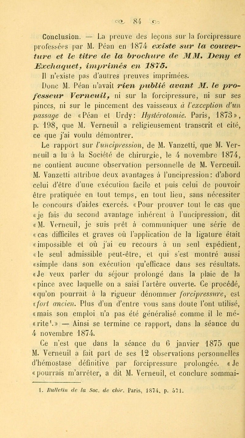 Conclusion. — La preuve des leçons sur la forcipressure professées par M. Péan en 187-4 existe sur la couver- ture et le titre de la brochure de MM, Deny et JEœchaquet, imprimés en 1875. Il n'exisle pas d'aulres preuves imprimées. Donc M. Péan n'avait rien publié avant M. le pro- fesseur Verneuil, ni sur la forcipressure, ni sur ses pinces, ni sur le pincement des vaisseaux à l'exception d'un passage de «Péan el Urdy: Hyslérotomie. Paris, 1873», p. 198, que M. Verneuil a religieusement transcrit et cité, ce que j'ai voulu démontrer. Le rapport sur l'uncipression, de M. Vanzetti, que M. Ver- neuil a lu à la Société de chirurgie, le 4- novembre 1874, ne contient aucune observation personnelle de M. Verneuil. M. Vanzetti attribue deux avantages à l'uncipression: d'abord celui d'être d'une exéculion facile et puis celui de pouvoir être pratiquée en tout temps, en tout lieu, sans nécessiter le concours d'aides exercés. «Pour prouver tout le cas que «je fais du second avantage inhérent à l'uncipression, dit «M. Verneuil, je suis prêt à communiquer une série de «cas difficiles et graves où l'application de la ligature était «impossible et où j'ai eu recours à un seul expédient, «le seul admissible peut-être, et qui s'est montré aussi «simple dans son exéculion qu'efficace dans ses résultats. «Je veux parler du séjour prolongé dans la plaie de la «pince avec laquelle on a saisi l'artère ouverte. Ce procédé, «qu'on pourrait à la rigueur dénommer forcipressure, est %fort ancien. Plus d'un d'entre vous sans cloute l'ont utilisé, «mais son emploi n'a pas été généralisé comme il le mé- « rite1. » — Ainsi se termine ce rapport, dans la séance du 4 novembre 1874. Ce n'est que dans la séance du 6 janvier 1875 que M. Verneuil a fait part de ses 12 observations personnelles d'hémostase définitive par forcipressure prolongée. « Je «pourrais m'arrêler, a dit M. Verneuil, et conclure sommai- 1. Bufletin de la Soc. de chir. Paris, 1874, p. 571.