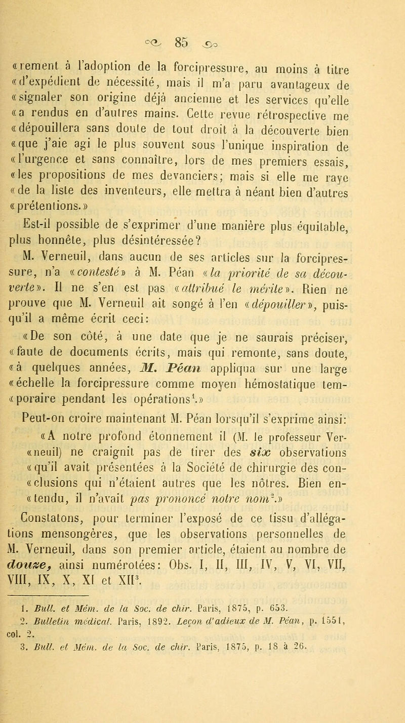 «rement à l'adoption de la forcipressure, au moins à titre «d'expédient de nécessité, mais il m'a paru avantageux de «signaler son origine déjà ancienne et les services qu'elle «a rendus en d'autres mains. Cette revue rétrospective me «dépouillera sans doute de tout droit à la découverte bien «que j'aie agi le plus souvent sous l'unique inspiration de «l'urgence et sans connaître, lors de mes premiers essais, «les propositions de mes devanciers; mais si elle me raye «de la liste des inventeurs, elle mettra à néant bien d'autres «prétentions.» Est-il possible de s'exprimer d'une manière plus équitable, plus honnête, plus désintéressée? M. Verneuil, clans aucun de ses articles sur la forcipres- sure, n'a «.contesté» à M. Péan a la priorité de sa décou- verte*. Il ne s'en est pas (.(attribué le mérite*. Rien ne prouve que M. Verneuil ait songé à l'en ((dépouiller)), puis- qu'il a même écrit ceci: «De son côté, à une date que je ne saurais préciser, «faute de documents écrits, mais qui remonte, sans doute, «à quelques années, M. Péan appliqua sur une large «échelle la forcipressure comme moyen hémostatique tem- poraire pendant les opérations1.» Peut-on croire maintenant M. Péan lorsqu'il s'exprime ainsi: «A notre profond étonnement il (M. le professeur Ver- «neuil) ne craignit pas de tirer des six observations «qu'il avait présentées à la Société de chirurgie des con- « cl usions qui n'étaient autres que les nôtres. Bien en- « tendu, il n'avait pas prononcé notre nom*.» Constatons, pour terminer l'exposé de ce tissu d'alléga- tions mensongères, que les observations personnelles de M. Verneuil, dans son premier article, étaient au nombre de dou&e, ainsi numérotées: Obs. I, II, III, IV, V, VI, VII, VIII, IX, X, XI et XII3. t. Bull, et Mém. de la Soc. de chir. Paris, 1875, p. 653. 2. Bulletin médical. Paris, 1892. Leçon d'adieux de M. Péan, p. 1551, col. 2.
