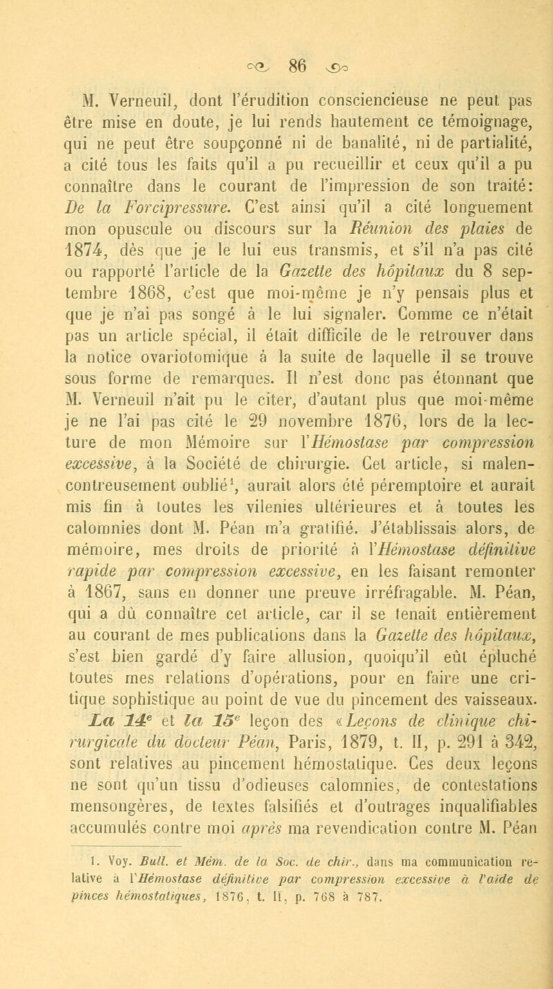 M. Verneuil, dont l'érudition consciencieuse ne peut pas être mise en doute, je lui rends hautement ce témoignage, qui ne peut être soupçonné ni de banalité, ni de partialité, a cité tous les faits qu'il a pu recueillir et ceux qu'il a pu connaître dans le courant de l'impression de son traité: De la Forcipressure. C'est ainsi qu'il a cité longuement mon opuscule ou discours sur la Réunion des plaies de 1874, dès que je le lui eus transmis, et s'il n'a pas cité ou rapporté l'article de la Gazette des hôpitaux du 8 sep- tembre 1868, c'est que moi-même je n'y pensais plus et que je n'ai pas songé à le lui signaler. Comme ce n'était pas un article spécial, il était difficile de le retrouver dans la notice ovariotomique à la suite de laquelle il se trouve sous forme de remarques. Il n'est donc pas étonnant que M. Verneuil n'ait pu le citer, d'autant plus que moi-même je ne l'ai pas cité le 29 novembre 1876, lors de la lec- ture de mon Mémoire sur YHémostase par compression excessive, à la Société de chirurgie. Cet article, si malen- contreusement oublié1, aurait alors été péremptoire et aurait mis fin à toutes les vilenies ultérieures et à toutes les calomnies dont M. Péan m'a gratifié. J'établissais alors, de mémoire, mes droits de priorité à YHémostase définitive rapide par compression excessive, en les faisant remonter à 1867, sans en donner une preuve irréfragable. M. Péan, qui a dû connaître cet article, car il se tenait entièrement au courant de mes publications dans la Gazette des hôpitaux, s'est bien gardé d'y faire allusion, quoiqu'il eût épluché toutes mes relations d'opérations, pour en faire une cri- tique sophistique au point de vue du pincement des vaisseaux. La 14? et la 13e leçon des « Leçons de clinique chi- rurgicale du docteur Péan, Paris, 1879, t. II, p. 291 à 342, sont relatives au pincement hémostatique. Ces deux leçons ne sont qu'un tissu d'odieuses calomnies, de contestations mensongères, de textes falsifiés et d'outrages inqualifiables accumulés contre moi après ma revendication contre M. Péan 1. Voy. Bull, et Mém. de la Soc. de chir., dans ma communication re- lative à YHémostase définitive par concession excessive à l'aide de pinces hémostatiques, 1876. t. II, p. 7(38 à 787.