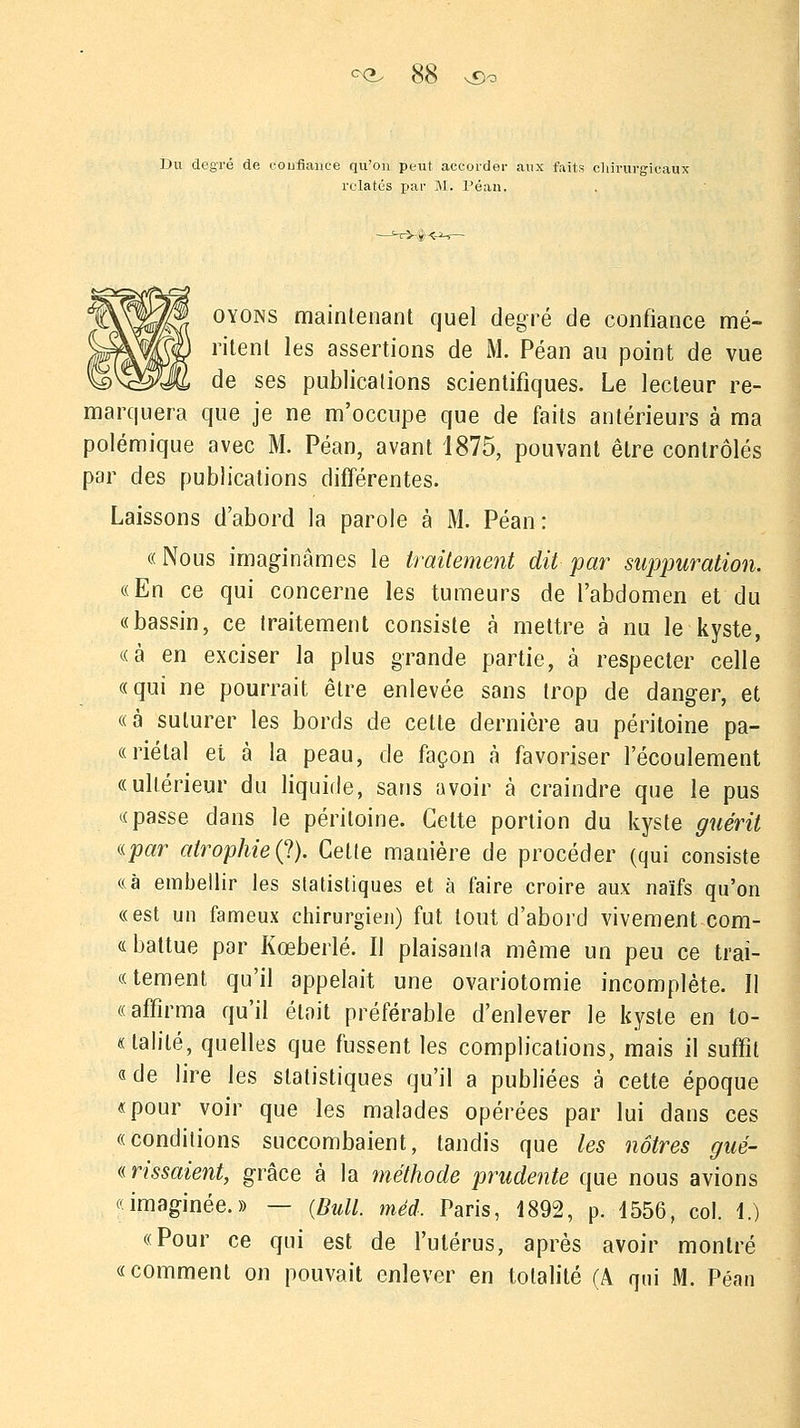 Du degré de confiance qu'on peut accorder aux faits chirurgicaux relatés par M. Peau. oyons maintenant quel degré de confiance mé- ritent les assertions de M. Péan au point de vue de ses publications scientifiques. Le lecteur re- marquera que je ne m'occupe que de faits antérieurs à ma polémique avec M. Péan, avant 1875, pouvant être contrôlés par des publications différentes. Laissons d'abord la parole à M. Péan: «Nous imaginâmes le traitement dit par suppuration. «En ce qui concerne les tumeurs de l'abdomen et du «bassin, ce traitement consiste à mettre à nu le kyste, «à en exciser la plus grande partie, à respecter celle «qui ne pourrait être enlevée sans trop de danger, et «à suturer les bords de cette dernière au péritoine pa- «riétal et à la peau, de façon à favoriser l'écoulement «ultérieur du liquide, sans avoir à craindre que le pus «passe dans le péritoine. Celte portion du kyste guérit «par atrophie (?). Celte manière de procéder (qui consiste «à embellir les statistiques et à faire croire aux naïfs qu'on «est un fameux chirurgien) fut tout d'abord vivement com- « battue par Kœberlé. Il plaisanta même un peu ce trai- «tement qu'il appelait une ovariotomie incomplète. II «affirma qu'il était préférable d'enlever le kyste en to- nalité, quelles que fussent les complications, mais il suffit «de lire les statistiques qu'il a publiées à cette époque «pour voir que les malades opérées par lui dans ces «conditions succombaient, tandis que les nôtres gué- « rissaient, grâce à la méthode prudente que nous avions «imaginée.» — {Bull, méd, Paris, 1892, p. 4556, col. 1.) «Pour ce qui est de l'utérus, après avoir montré «comment on pouvait enlever en totalité (A qui M. Péan